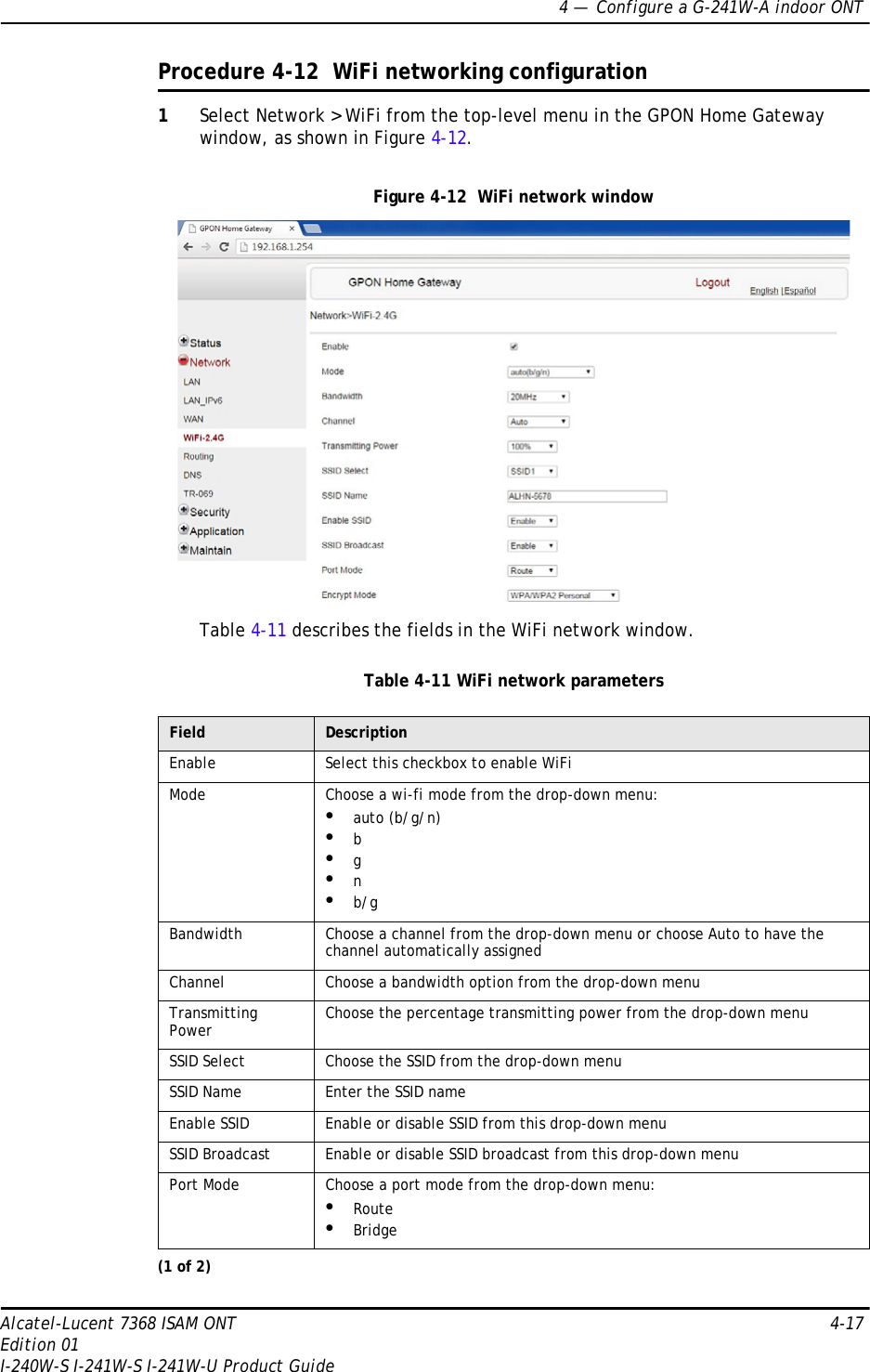 4 —  Configure a G-241W-A indoor ONTAlcatel-Lucent 7368 ISAM ONT 4-17Edition 01I-240W-S I-241W-S I-241W-U Product GuideProcedure 4-12  WiFi networking configuration1Select Network &gt; WiFi from the top-level menu in the GPON Home Gateway window, as shown in Figure 4-12.Figure 4-12  WiFi network windowTable 4-11 describes the fields in the WiFi network window.Table 4-11 WiFi network parametersField DescriptionEnable Select this checkbox to enable WiFiMode Choose a wi-fi mode from the drop-down menu:•auto (b/g/n)•b•g•n•b/gBandwidth Choose a channel from the drop-down menu or choose Auto to have the channel automatically assignedChannel Choose a bandwidth option from the drop-down menuTransmitting Power Choose the percentage transmitting power from the drop-down menuSSID Select Choose the SSID from the drop-down menuSSID Name Enter the SSID nameEnable SSID Enable or disable SSID from this drop-down menuSSID Broadcast Enable or disable SSID broadcast from this drop-down menuPort Mode Choose a port mode from the drop-down menu:•Route•Bridge(1 of 2)