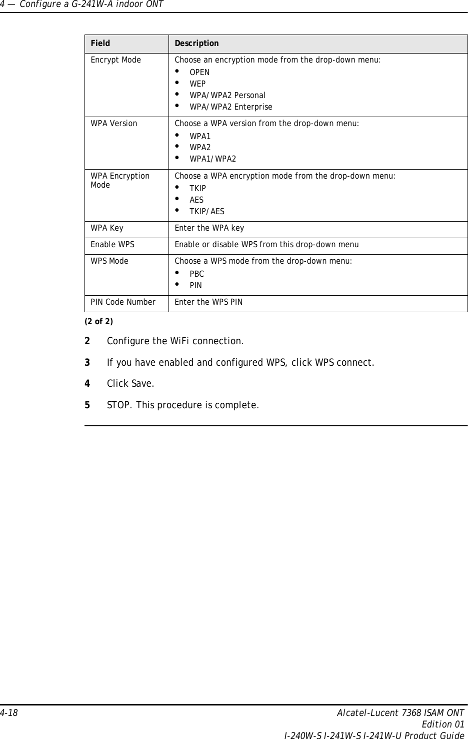 4 —  Configure a G-241W-A indoor ONT4-18 Alcatel-Lucent 7368 ISAM ONTEdition 01I-240W-S I-241W-S I-241W-U Product Guide2Configure the WiFi connection.3If you have enabled and configured WPS, click WPS connect.4Click Save.5STOP. This procedure is complete.Encrypt Mode Choose an encryption mode from the drop-down menu:•OPEN •WEP•WPA/WPA2 Personal•WPA/WPA2 EnterpriseWPA Version Choose a WPA version from the drop-down menu:•WPA1•WPA2•WPA1/WPA2WPA Encryption Mode Choose a WPA encryption mode from the drop-down menu:•TKIP•AES•TKIP/AESWPA Key Enter the WPA keyEnable WPS Enable or disable WPS from this drop-down menuWPS Mode Choose a WPS mode from the drop-down menu:•PBC•PINPIN Code Number Enter the WPS PINField Description(2 of 2)