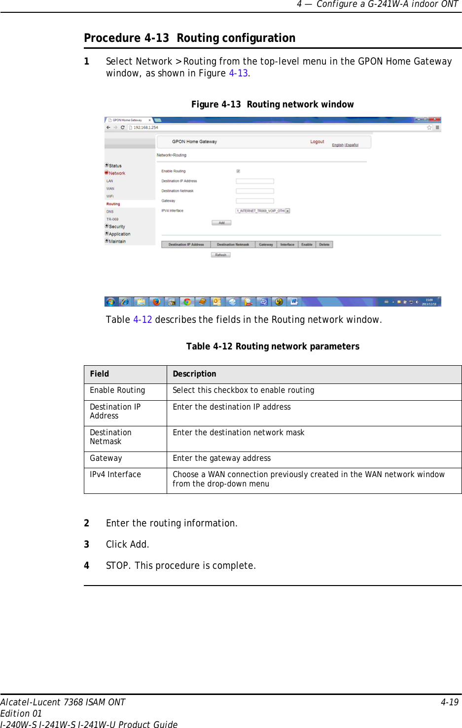 4 —  Configure a G-241W-A indoor ONTAlcatel-Lucent 7368 ISAM ONT 4-19Edition 01I-240W-S I-241W-S I-241W-U Product GuideProcedure 4-13  Routing configuration1Select Network &gt; Routing from the top-level menu in the GPON Home Gateway window, as shown in Figure 4-13.Figure 4-13  Routing network windowTable 4-12 describes the fields in the Routing network window.Table 4-12 Routing network parameters2Enter the routing information.3Click Add.4STOP. This procedure is complete.Field DescriptionEnable Routing Select this checkbox to enable routingDestination IP Address Enter the destination IP addressDestination Netmask Enter the destination network maskGateway Enter the gateway addressIPv4 Interface Choose a WAN connection previously created in the WAN network window from the drop-down menu