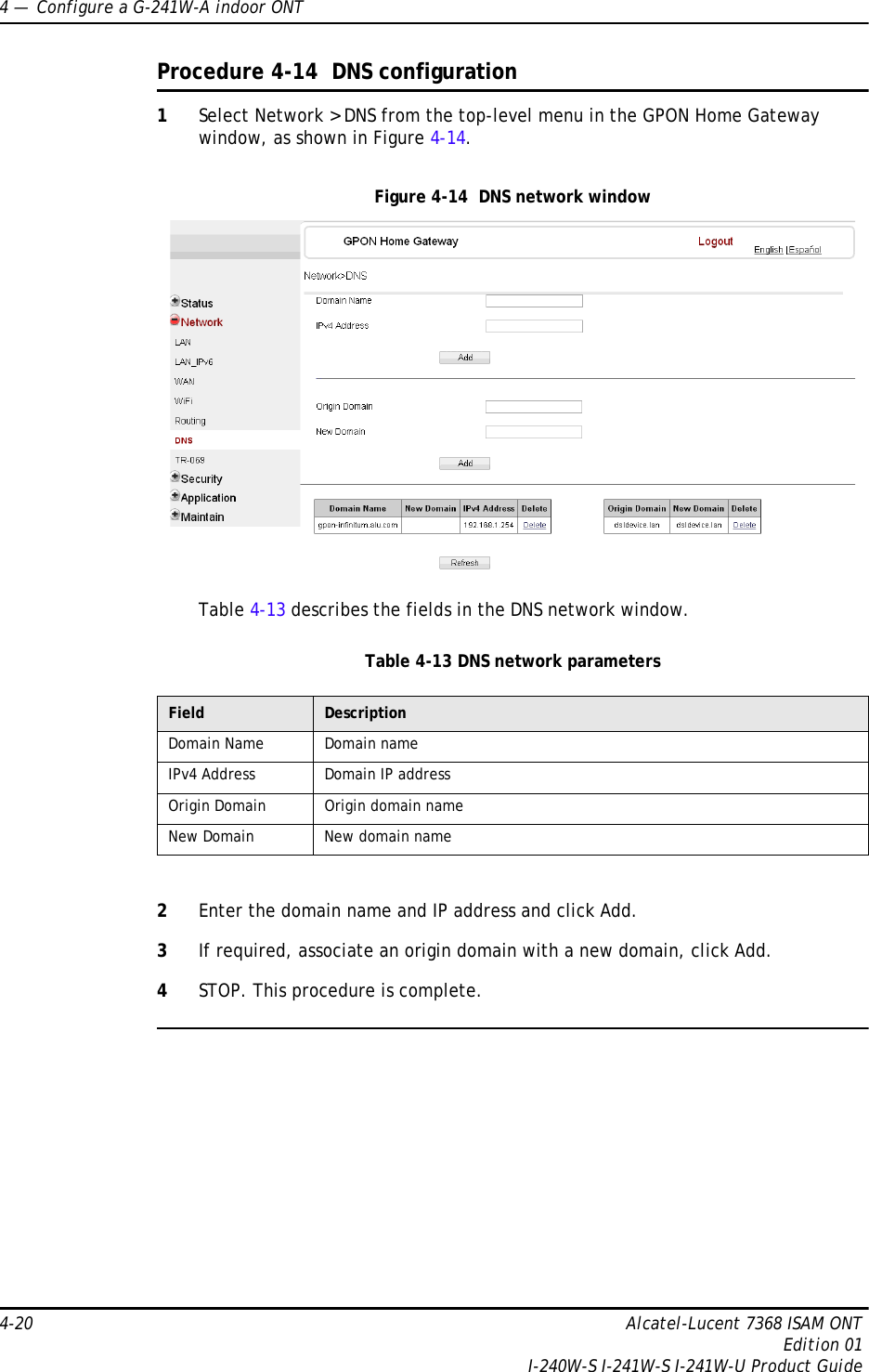 4 —  Configure a G-241W-A indoor ONT4-20 Alcatel-Lucent 7368 ISAM ONTEdition 01I-240W-S I-241W-S I-241W-U Product GuideProcedure 4-14  DNS configuration1Select Network &gt; DNS from the top-level menu in the GPON Home Gateway window, as shown in Figure 4-14.Figure 4-14  DNS network windowTable 4-13 describes the fields in the DNS network window.Table 4-13 DNS network parameters2Enter the domain name and IP address and click Add.3If required, associate an origin domain with a new domain, click Add.4STOP. This procedure is complete.Field DescriptionDomain Name Domain nameIPv4 Address Domain IP addressOrigin Domain Origin domain nameNew Domain New domain name