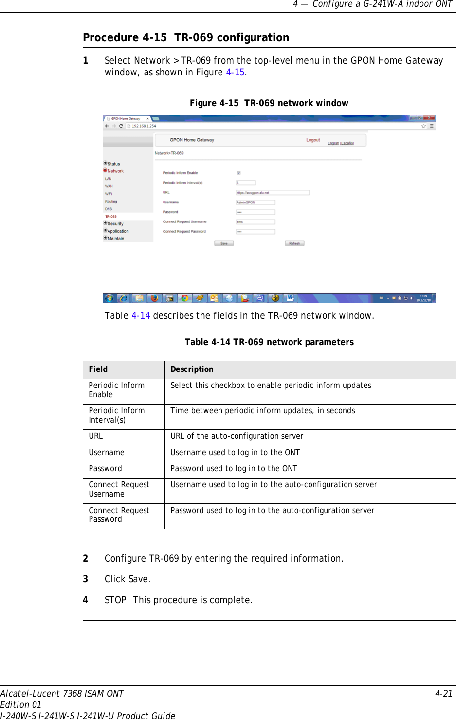 4 —  Configure a G-241W-A indoor ONTAlcatel-Lucent 7368 ISAM ONT 4-21Edition 01I-240W-S I-241W-S I-241W-U Product GuideProcedure 4-15  TR-069 configuration1Select Network &gt; TR-069 from the top-level menu in the GPON Home Gateway window, as shown in Figure 4-15.Figure 4-15  TR-069 network windowTable 4-14 describes the fields in the TR-069 network window.Table 4-14 TR-069 network parameters2Configure TR-069 by entering the required information.3Click Save.4STOP. This procedure is complete.Field DescriptionPeriodic Inform Enable Select this checkbox to enable periodic inform updatesPeriodic Inform Interval(s) Time between periodic inform updates, in secondsURL URL of the auto-configuration serverUsername Username used to log in to the ONTPassword Password used to log in to the ONTConnect Request Username Username used to log in to the auto-configuration serverConnect Request Password Password used to log in to the auto-configuration server