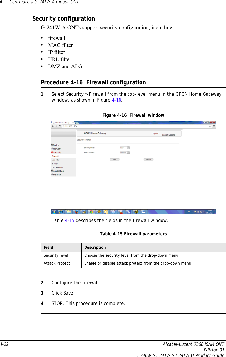 4 —  Configure a G-241W-A indoor ONT4-22 Alcatel-Lucent 7368 ISAM ONTEdition 01I-240W-S I-241W-S I-241W-U Product GuideSecurity configurationG-241W-A ONTs support security configuration, including:•firewall•MAC filter•IP filter•URL filter•DMZ and ALGProcedure 4-16  Firewall configuration1Select Security &gt; Firewall from the top-level menu in the GPON Home Gateway window, as shown in Figure 4-16.Figure 4-16  Firewall windowTable 4-15 describes the fields in the firewall window.Table 4-15 Firewall parameters2Configure the firewall.3Click Save.4STOP. This procedure is complete.Field DescriptionSecurity level Choose the security level from the drop-down menuAttack Protect Enable or disable attack protect from the drop-down menu