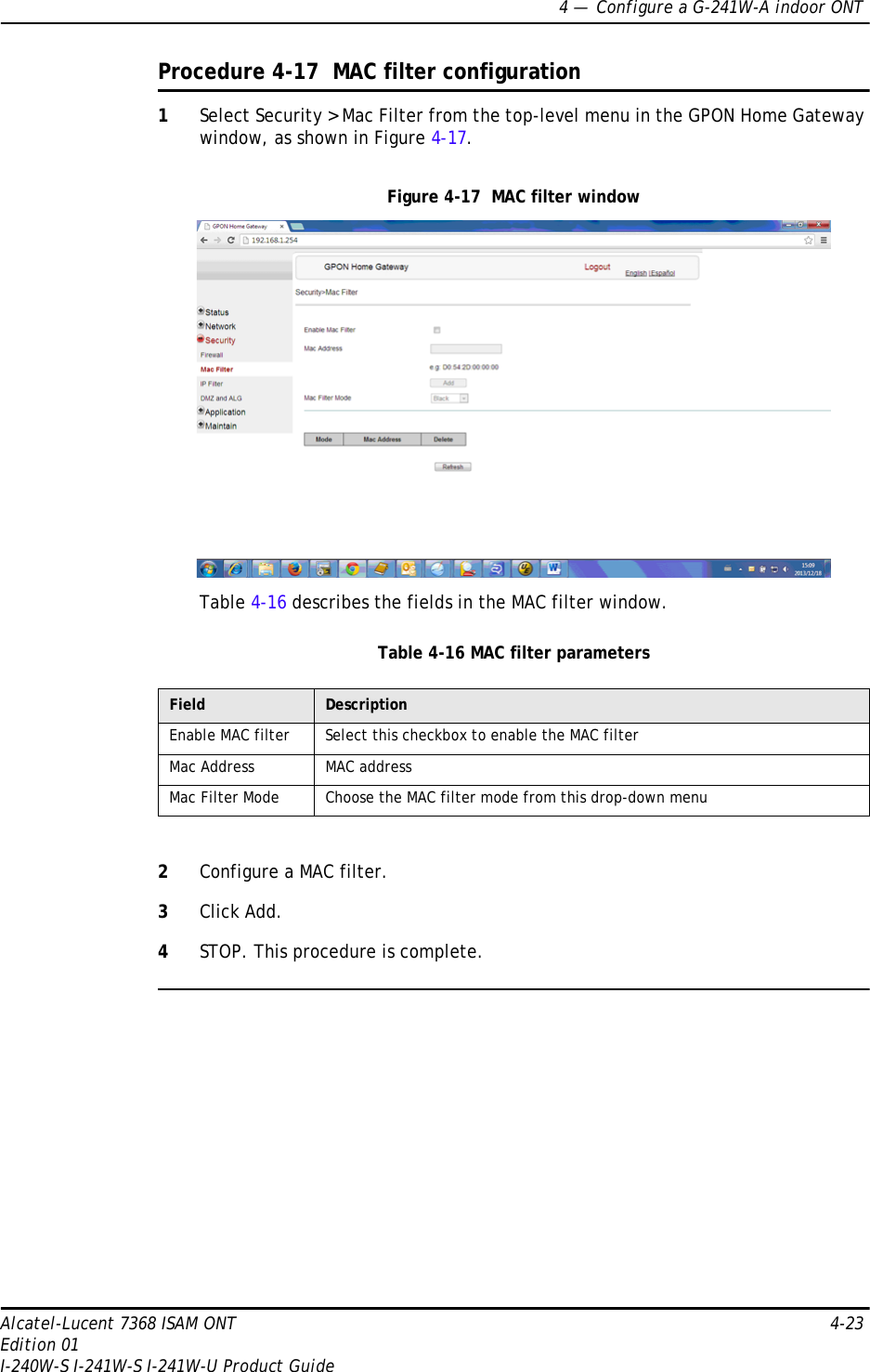 4 —  Configure a G-241W-A indoor ONTAlcatel-Lucent 7368 ISAM ONT 4-23Edition 01I-240W-S I-241W-S I-241W-U Product GuideProcedure 4-17  MAC filter configuration1Select Security &gt; Mac Filter from the top-level menu in the GPON Home Gateway window, as shown in Figure 4-17.Figure 4-17  MAC filter windowTable 4-16 describes the fields in the MAC filter window.Table 4-16 MAC filter parameters2Configure a MAC filter.3Click Add.4STOP. This procedure is complete.Field DescriptionEnable MAC filter Select this checkbox to enable the MAC filterMac Address MAC addressMac Filter Mode Choose the MAC filter mode from this drop-down menu