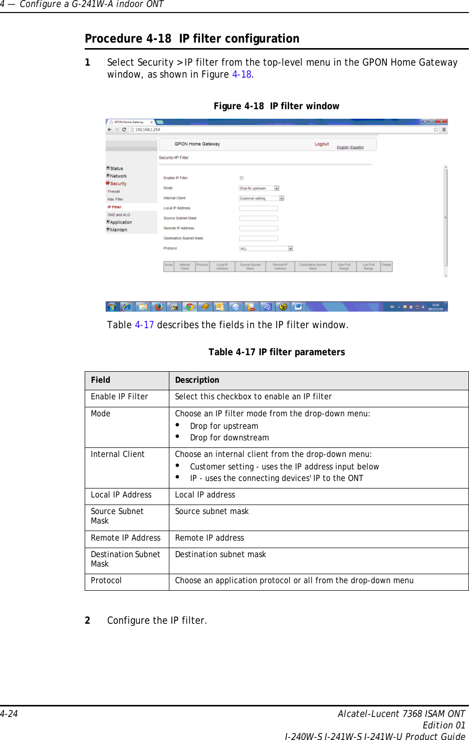 4 —  Configure a G-241W-A indoor ONT4-24 Alcatel-Lucent 7368 ISAM ONTEdition 01I-240W-S I-241W-S I-241W-U Product GuideProcedure 4-18  IP filter configuration1Select Security &gt; IP filter from the top-level menu in the GPON Home Gateway window, as shown in Figure 4-18.Figure 4-18  IP filter windowTable 4-17 describes the fields in the IP filter window.Table 4-17 IP filter parameters2Configure the IP filter. Field DescriptionEnable IP Filter Select this checkbox to enable an IP filterMode Choose an IP filter mode from the drop-down menu:•Drop for upstream•Drop for downstreamInternal Client Choose an internal client from the drop-down menu:•Customer setting - uses the IP address input below•IP - uses the connecting devices&apos; IP to the ONTLocal IP Address Local IP addressSource Subnet Mask Source subnet maskRemote IP Address Remote IP addressDestination Subnet Mask Destination subnet maskProtocol Choose an application protocol or all from the drop-down menu