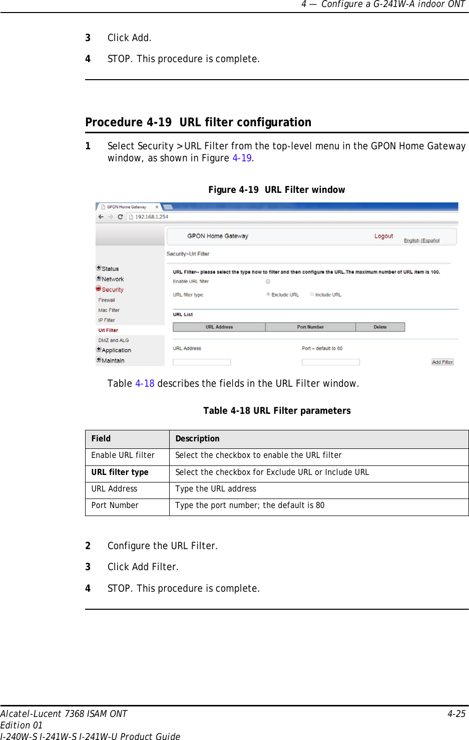 4 —  Configure a G-241W-A indoor ONTAlcatel-Lucent 7368 ISAM ONT 4-25Edition 01I-240W-S I-241W-S I-241W-U Product Guide3Click Add.4STOP. This procedure is complete.Procedure 4-19  URL filter configuration1Select Security &gt; URL Filter from the top-level menu in the GPON Home Gateway window, as shown in Figure 4-19.Figure 4-19  URL Filter windowTable 4-18 describes the fields in the URL Filter window.Table 4-18 URL Filter parameters2Configure the URL Filter.3Click Add Filter.4STOP. This procedure is complete.Field DescriptionEnable URL filter Select the checkbox to enable the URL filterURL filter type Select the checkbox for Exclude URL or Include URLURL Address Type the URL addressPort Number Type the port number; the default is 80