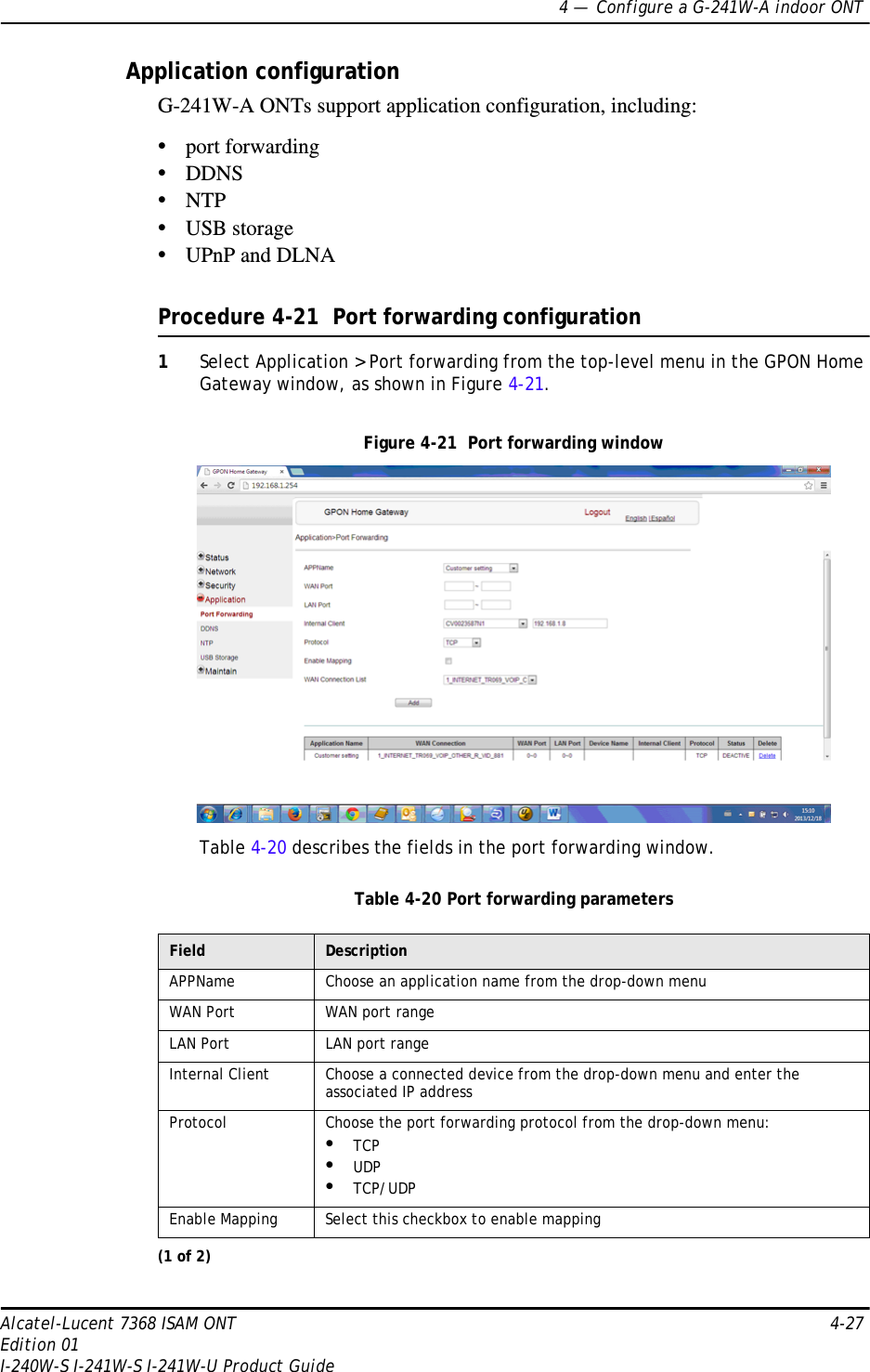 4 —  Configure a G-241W-A indoor ONTAlcatel-Lucent 7368 ISAM ONT 4-27Edition 01I-240W-S I-241W-S I-241W-U Product GuideApplication configurationG-241W-A ONTs support application configuration, including:•port forwarding•DDNS•NTP•USB storage•UPnP and DLNAProcedure 4-21  Port forwarding configuration1Select Application &gt; Port forwarding from the top-level menu in the GPON Home Gateway window, as shown in Figure 4-21.Figure 4-21  Port forwarding windowTable 4-20 describes the fields in the port forwarding window.Table 4-20 Port forwarding parametersField DescriptionAPPName Choose an application name from the drop-down menuWAN Port WAN port rangeLAN Port LAN port rangeInternal Client Choose a connected device from the drop-down menu and enter the associated IP addressProtocol Choose the port forwarding protocol from the drop-down menu:•TCP•UDP•TCP/UDPEnable Mapping  Select this checkbox to enable mapping(1 of 2)