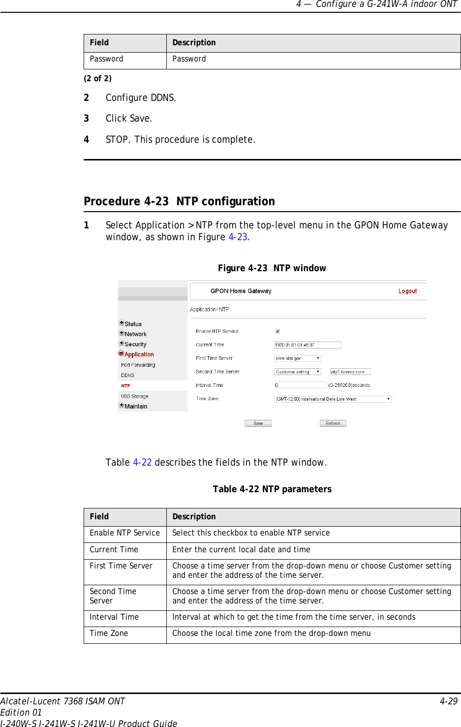 4 —  Configure a G-241W-A indoor ONTAlcatel-Lucent 7368 ISAM ONT 4-29Edition 01I-240W-S I-241W-S I-241W-U Product Guide2Configure DDNS.3Click Save.4STOP. This procedure is complete.Procedure 4-23  NTP configuration1Select Application &gt; NTP from the top-level menu in the GPON Home Gateway window, as shown in Figure 4-23.Figure 4-23  NTP windowTable 4-22 describes the fields in the NTP window.Table 4-22 NTP parametersPassword PasswordField DescriptionEnable NTP Service Select this checkbox to enable NTP serviceCurrent Time Enter the current local date and timeFirst Time Server Choose a time server from the drop-down menu or choose Customer setting and enter the address of the time server.Second Time Server Choose a time server from the drop-down menu or choose Customer setting and enter the address of the time server.Interval Time Interval at which to get the time from the time server, in secondsTime Zone Choose the local time zone from the drop-down menuField Description(2 of 2)