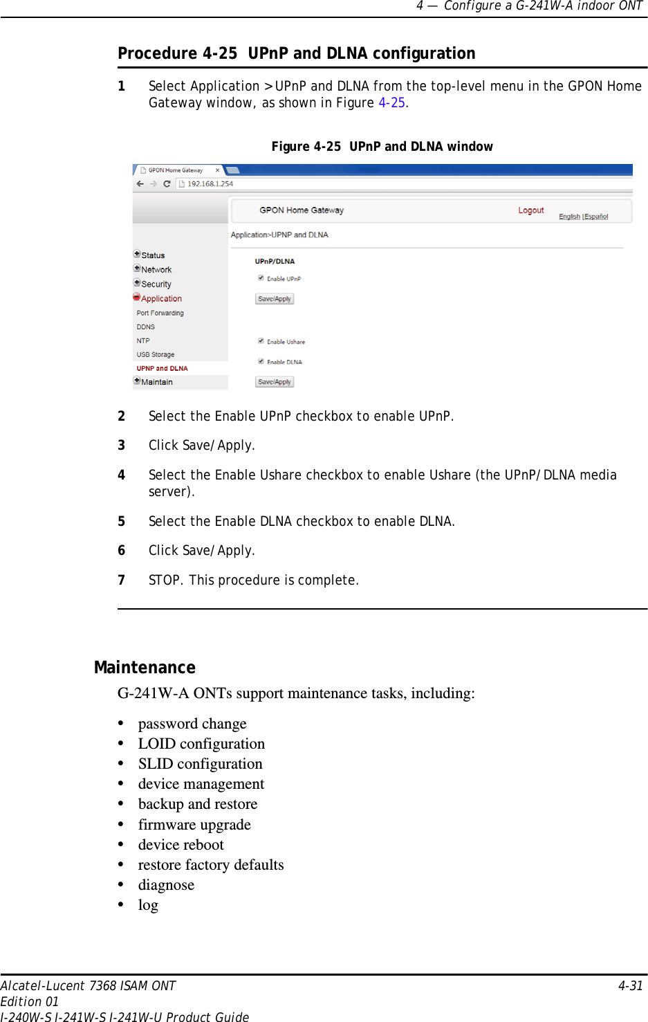 4 —  Configure a G-241W-A indoor ONTAlcatel-Lucent 7368 ISAM ONT 4-31Edition 01I-240W-S I-241W-S I-241W-U Product GuideProcedure 4-25  UPnP and DLNA configuration1Select Application &gt; UPnP and DLNA from the top-level menu in the GPON Home Gateway window, as shown in Figure 4-25.Figure 4-25  UPnP and DLNA window2Select the Enable UPnP checkbox to enable UPnP.3Click Save/Apply.4Select the Enable Ushare checkbox to enable Ushare (the UPnP/DLNA media server).5Select the Enable DLNA checkbox to enable DLNA.6Click Save/Apply.7STOP. This procedure is complete.MaintenanceG-241W-A ONTs support maintenance tasks, including:•password change•LOID configuration•SLID configuration•device management•backup and restore•firmware upgrade•device reboot•restore factory defaults•diagnose•log