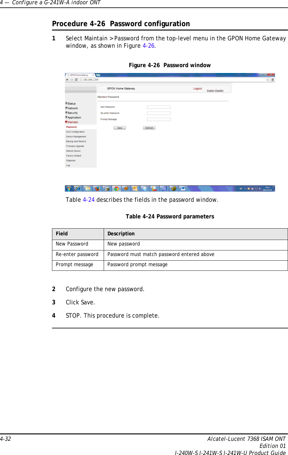 4 —  Configure a G-241W-A indoor ONT4-32 Alcatel-Lucent 7368 ISAM ONTEdition 01I-240W-S I-241W-S I-241W-U Product GuideProcedure 4-26  Password configuration1Select Maintain &gt; Password from the top-level menu in the GPON Home Gateway window, as shown in Figure 4-26.Figure 4-26  Password windowTable 4-24 describes the fields in the password window.Table 4-24 Password parameters2Configure the new password.3Click Save.4STOP. This procedure is complete.Field DescriptionNew Password New passwordRe-enter password Password must match password entered abovePrompt message Password prompt message