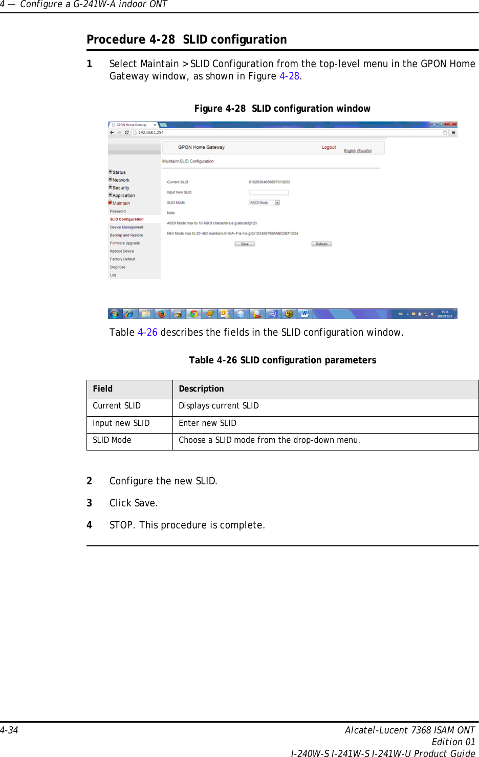 4 —  Configure a G-241W-A indoor ONT4-34 Alcatel-Lucent 7368 ISAM ONTEdition 01I-240W-S I-241W-S I-241W-U Product GuideProcedure 4-28  SLID configuration1Select Maintain &gt; SLID Configuration from the top-level menu in the GPON Home Gateway window, as shown in Figure 4-28.Figure 4-28  SLID configuration windowTable 4-26 describes the fields in the SLID configuration window.Table 4-26 SLID configuration parameters2Configure the new SLID.3Click Save.4STOP. This procedure is complete.Field DescriptionCurrent SLID Displays current SLIDInput new SLID Enter new SLIDSLID Mode Choose a SLID mode from the drop-down menu. 