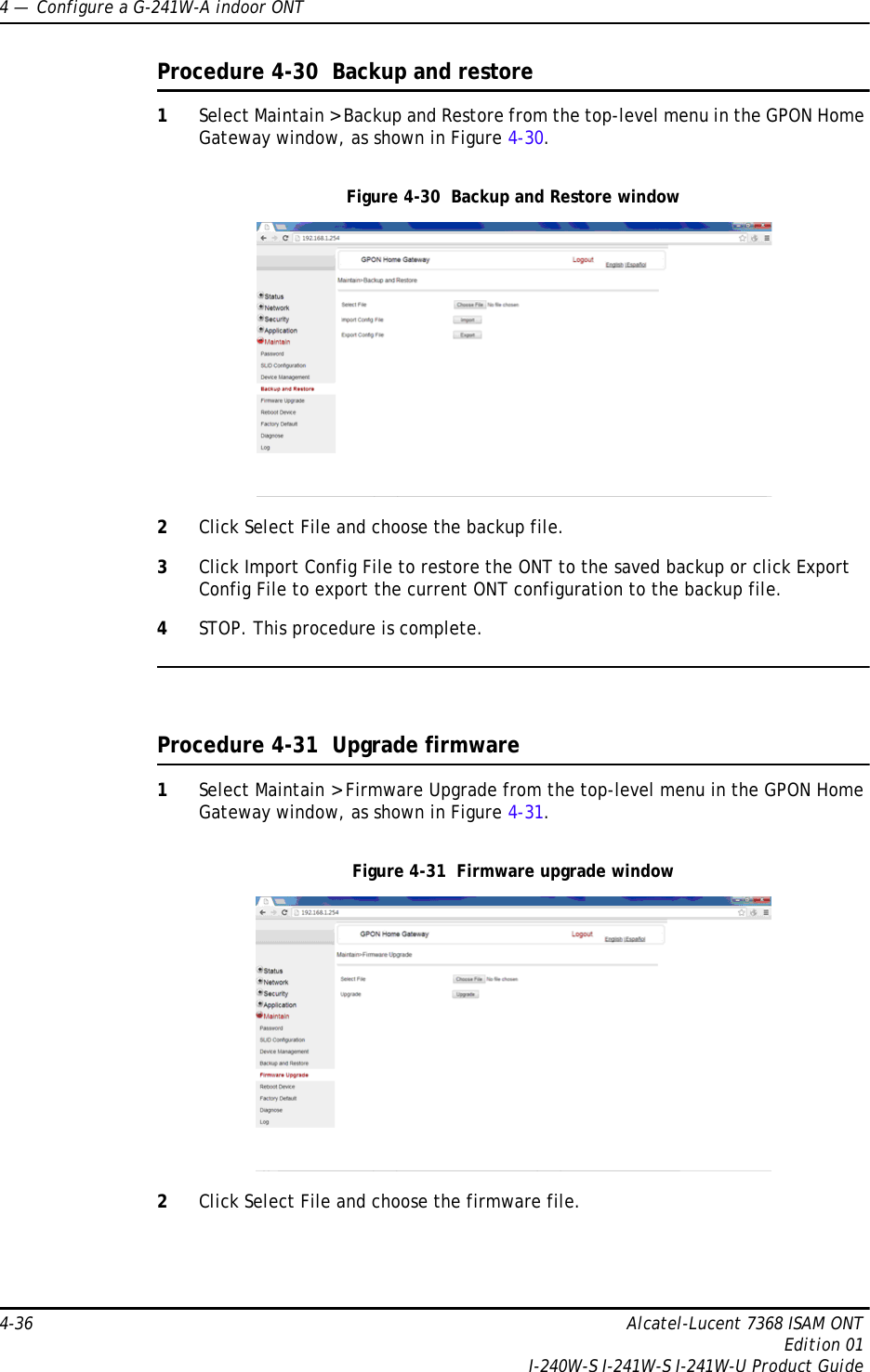 4 —  Configure a G-241W-A indoor ONT4-36 Alcatel-Lucent 7368 ISAM ONTEdition 01I-240W-S I-241W-S I-241W-U Product GuideProcedure 4-30  Backup and restore1Select Maintain &gt; Backup and Restore from the top-level menu in the GPON Home Gateway window, as shown in Figure 4-30. Figure 4-30  Backup and Restore window2Click Select File and choose the backup file.3Click Import Config File to restore the ONT to the saved backup or click Export Config File to export the current ONT configuration to the backup file.4STOP. This procedure is complete.Procedure 4-31  Upgrade firmware1Select Maintain &gt; Firmware Upgrade from the top-level menu in the GPON Home Gateway window, as shown in Figure 4-31. Figure 4-31  Firmware upgrade window2Click Select File and choose the firmware file.