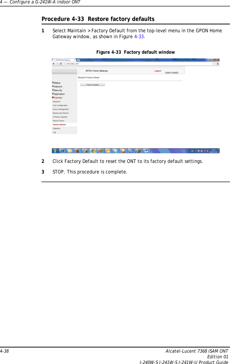 4 —  Configure a G-241W-A indoor ONT4-38 Alcatel-Lucent 7368 ISAM ONTEdition 01I-240W-S I-241W-S I-241W-U Product GuideProcedure 4-33  Restore factory defaults1Select Maintain &gt; Factory Default from the top-level menu in the GPON Home Gateway window, as shown in Figure 4-33. Figure 4-33  Factory default window2Click Factory Default to reset the ONT to its factory default settings.3STOP. This procedure is complete.