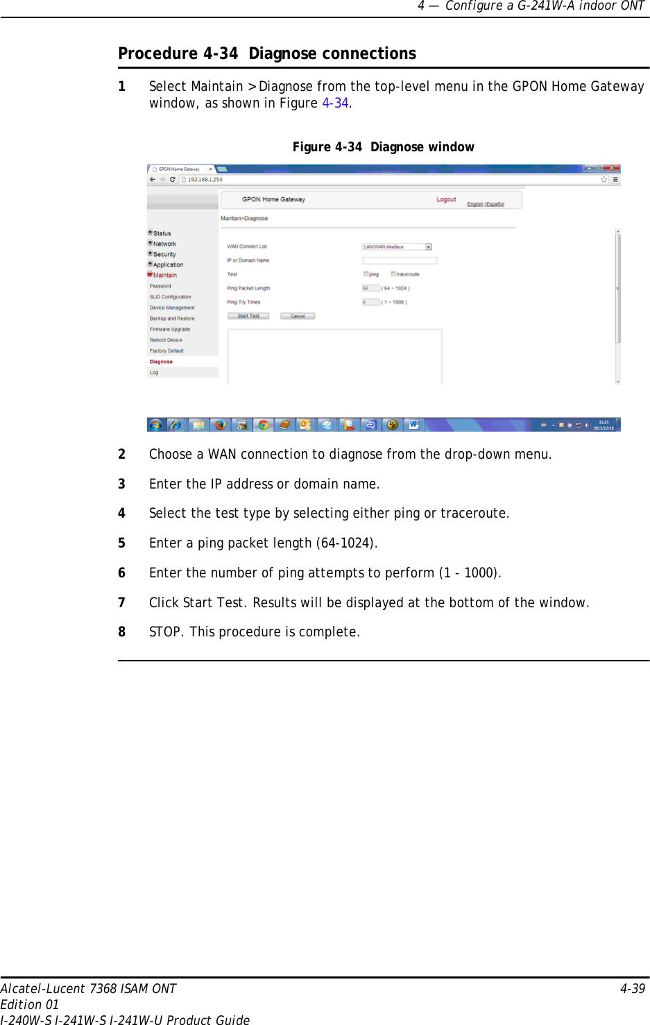 4 —  Configure a G-241W-A indoor ONTAlcatel-Lucent 7368 ISAM ONT 4-39Edition 01I-240W-S I-241W-S I-241W-U Product GuideProcedure 4-34  Diagnose connections1Select Maintain &gt; Diagnose from the top-level menu in the GPON Home Gateway window, as shown in Figure 4-34. Figure 4-34  Diagnose window2Choose a WAN connection to diagnose from the drop-down menu.3Enter the IP address or domain name.4Select the test type by selecting either ping or traceroute.5Enter a ping packet length (64-1024).6Enter the number of ping attempts to perform (1 - 1000).7Click Start Test. Results will be displayed at the bottom of the window.8STOP. This procedure is complete.