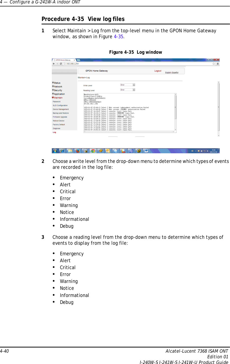 4 —  Configure a G-241W-A indoor ONT4-40 Alcatel-Lucent 7368 ISAM ONTEdition 01I-240W-S I-241W-S I-241W-U Product GuideProcedure 4-35  View log files1Select Maintain &gt; Log from the top-level menu in the GPON Home Gateway window, as shown in Figure 4-35. Figure 4-35  Log window2Choose a write level from the drop-down menu to determine which types of events are recorded in the log file:•Emergency•Alert•Critical•Error•Warning•Notice•Informational•Debug3Choose a reading level from the drop-down menu to determine which types of events to display from the log file:•Emergency•Alert•Critical•Error•Warning•Notice•Informational•Debug