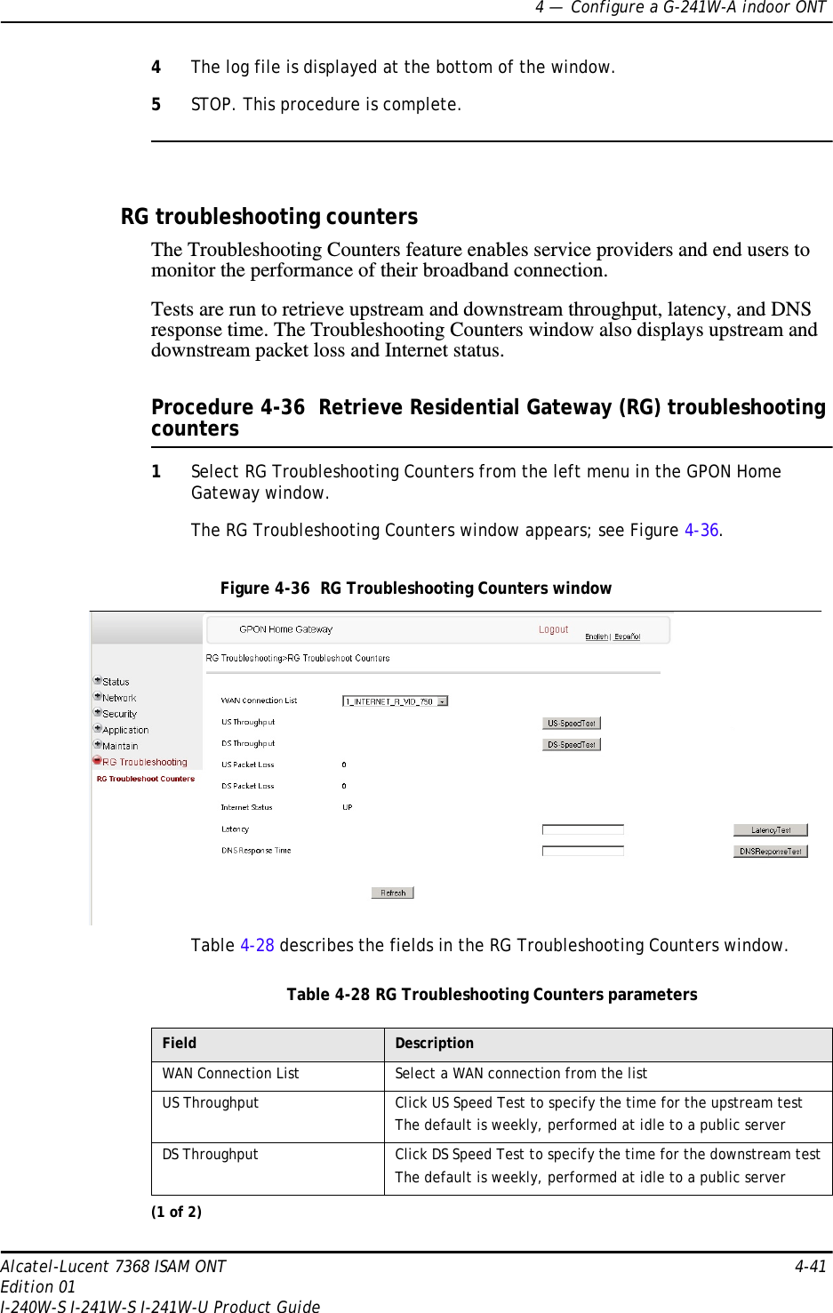 4 —  Configure a G-241W-A indoor ONTAlcatel-Lucent 7368 ISAM ONT 4-41Edition 01I-240W-S I-241W-S I-241W-U Product Guide4The log file is displayed at the bottom of the window.5STOP. This procedure is complete.RG troubleshooting countersThe Troubleshooting Counters feature enables service providers and end users to monitor the performance of their broadband connection.Tests are run to retrieve upstream and downstream throughput, latency, and DNS response time. The Troubleshooting Counters window also displays upstream and downstream packet loss and Internet status.Procedure 4-36  Retrieve Residential Gateway (RG) troubleshooting counters1Select RG Troubleshooting Counters from the left menu in the GPON Home Gateway window.The RG Troubleshooting Counters window appears; see Figure 4-36. Figure 4-36  RG Troubleshooting Counters windowTable 4-28 describes the fields in the RG Troubleshooting Counters window.Table 4-28 RG Troubleshooting Counters parametersField DescriptionWAN Connection List Select a WAN connection from the listUS Throughput Click US Speed Test to specify the time for the upstream testThe default is weekly, performed at idle to a public serverDS Throughput Click DS Speed Test to specify the time for the downstream testThe default is weekly, performed at idle to a public server(1 of 2)