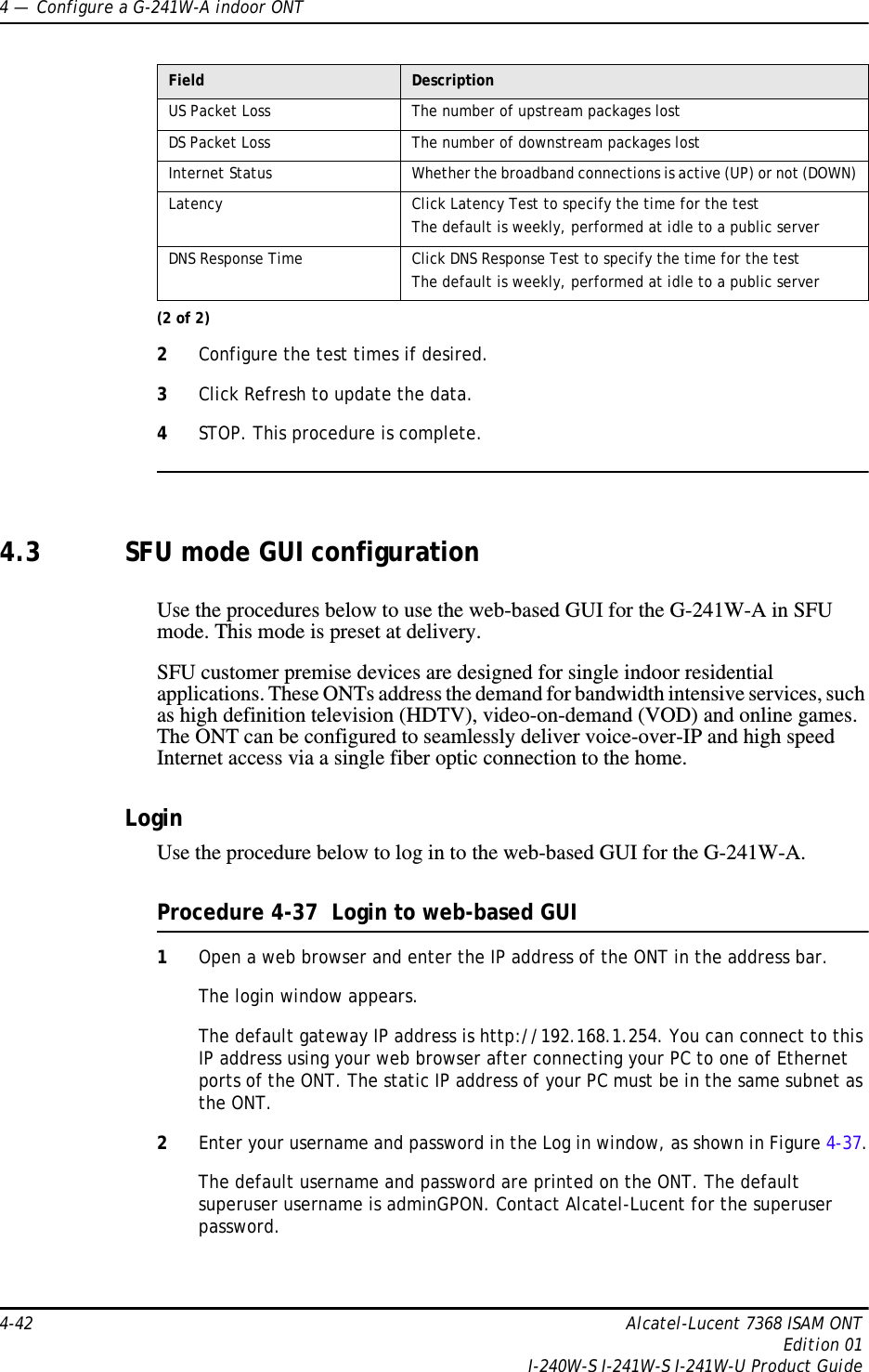 4 —  Configure a G-241W-A indoor ONT4-42 Alcatel-Lucent 7368 ISAM ONTEdition 01I-240W-S I-241W-S I-241W-U Product Guide2Configure the test times if desired.3Click Refresh to update the data. 4STOP. This procedure is complete.4.3 SFU mode GUI configurationUse the procedures below to use the web-based GUI for the G-241W-A in SFU mode. This mode is preset at delivery.SFU customer premise devices are designed for single indoor residential applications. These ONTs address the demand for bandwidth intensive services, such as high definition television (HDTV), video-on-demand (VOD) and online games. The ONT can be configured to seamlessly deliver voice-over-IP and high speed Internet access via a single fiber optic connection to the home.LoginUse the procedure below to log in to the web-based GUI for the G-241W-A.Procedure 4-37  Login to web-based GUI1Open a web browser and enter the IP address of the ONT in the address bar.The login window appears. The default gateway IP address is http://192.168.1.254. You can connect to this IP address using your web browser after connecting your PC to one of Ethernet ports of the ONT. The static IP address of your PC must be in the same subnet as the ONT.2Enter your username and password in the Log in window, as shown in Figure 4-37.The default username and password are printed on the ONT. The default superuser username is adminGPON. Contact Alcatel-Lucent for the superuser password.US Packet Loss The number of upstream packages lostDS Packet Loss The number of downstream packages lostInternet Status Whether the broadband connections is active (UP) or not (DOWN)Latency Click Latency Test to specify the time for the testThe default is weekly, performed at idle to a public serverDNS Response Time Click DNS Response Test to specify the time for the testThe default is weekly, performed at idle to a public serverField Description(2 of 2)