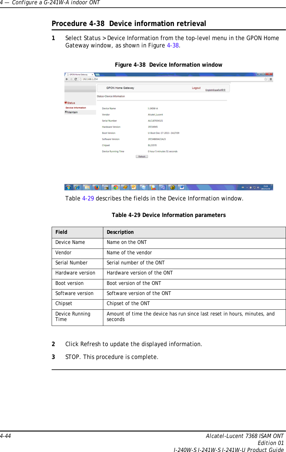 4 —  Configure a G-241W-A indoor ONT4-44 Alcatel-Lucent 7368 ISAM ONTEdition 01I-240W-S I-241W-S I-241W-U Product GuideProcedure 4-38  Device information retrieval1Select Status &gt; Device Information from the top-level menu in the GPON Home Gateway window, as shown in Figure 4-38.Figure 4-38  Device Information windowTable 4-29 describes the fields in the Device Information window.Table 4-29 Device Information parameters2Click Refresh to update the displayed information. 3STOP. This procedure is complete.Field DescriptionDevice Name Name on the ONTVendor Name of the vendorSerial Number Serial number of the ONTHardware version Hardware version of the ONTBoot version Boot version of the ONTSoftware version Software version of the ONTChipset Chipset of the ONTDevice Running Time Amount of time the device has run since last reset in hours, minutes, and seconds