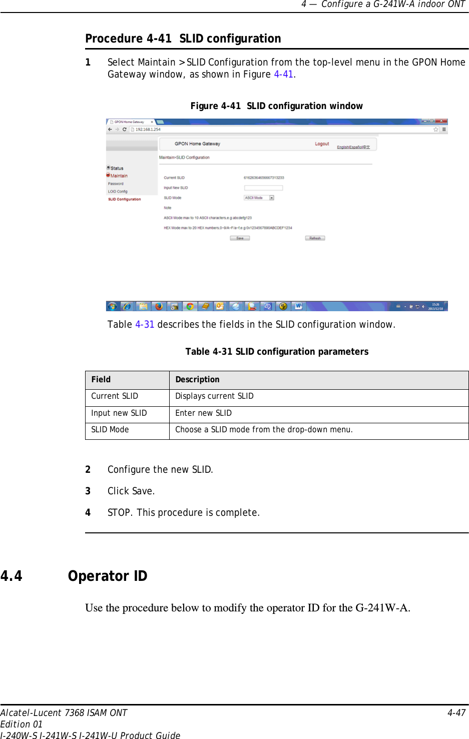 4 —  Configure a G-241W-A indoor ONTAlcatel-Lucent 7368 ISAM ONT 4-47Edition 01I-240W-S I-241W-S I-241W-U Product GuideProcedure 4-41  SLID configuration1Select Maintain &gt; SLID Configuration from the top-level menu in the GPON Home Gateway window, as shown in Figure 4-41.Figure 4-41  SLID configuration windowTable 4-31 describes the fields in the SLID configuration window.Table 4-31 SLID configuration parameters2Configure the new SLID.3Click Save.4STOP. This procedure is complete.4.4 Operator IDUse the procedure below to modify the operator ID for the G-241W-A.Field DescriptionCurrent SLID Displays current SLIDInput new SLID Enter new SLIDSLID Mode Choose a SLID mode from the drop-down menu. 