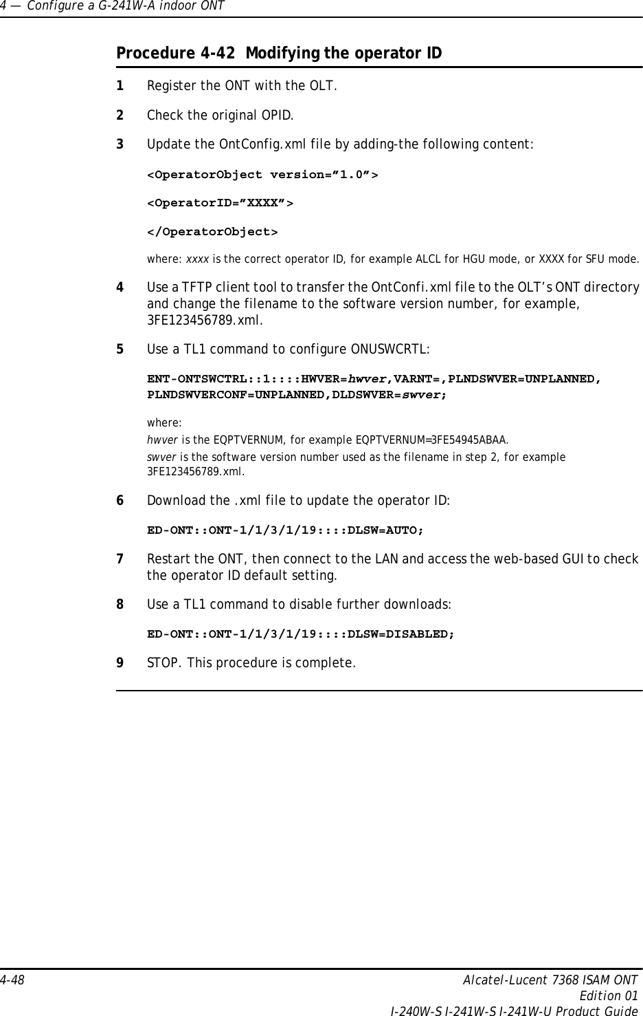 4 —  Configure a G-241W-A indoor ONT4-48 Alcatel-Lucent 7368 ISAM ONTEdition 01I-240W-S I-241W-S I-241W-U Product GuideProcedure 4-42  Modifying the operator ID1Register the ONT with the OLT.2Check the original OPID.3Update the OntConfig.xml file by adding-the following content:&lt;OperatorObject version=”1.0”&gt;&lt;OperatorID=”XXXX”&gt;&lt;/OperatorObject&gt;where: xxxx is the correct operator ID, for example ALCL for HGU mode, or XXXX for SFU mode.4Use a TFTP client tool to transfer the OntConfi.xml file to the OLT’s ONT directory and change the filename to the software version number, for example, 3FE123456789.xml.5Use a TL1 command to configure ONUSWCRTL:ENT-ONTSWCTRL::1::::HWVER=hwver,VARNT=,PLNDSWVER=UNPLANNED, PLNDSWVERCONF=UNPLANNED,DLDSWVER=swver;where:hwver is the EQPTVERNUM, for example EQPTVERNUM=3FE54945ABAA.swver is the software version number used as the filename in step 2, for example 3FE123456789.xml.6Download the .xml file to update the operator ID:ED-ONT::ONT-1/1/3/1/19::::DLSW=AUTO;7Restart the ONT, then connect to the LAN and access the web-based GUI to check the operator ID default setting.8Use a TL1 command to disable further downloads:ED-ONT::ONT-1/1/3/1/19::::DLSW=DISABLED;9STOP. This procedure is complete.