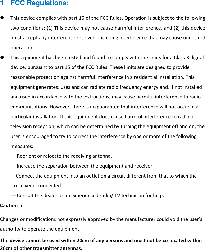 1  FCC Regulations:  This device complies with part 15 of the FCC Rules. Operation is subject to the following two conditions: (1) This device may not cause harmful interference, and (2) this device must accept any interference received, including interference that may cause undesired operation.  This equipment has been tested and found to comply with the limits for a Class B digital device, pursuant to part 15 of the FCC Rules. These limits are designed to provide reasonable protection against harmful interference in a residential installation. This equipment generates, uses and can radiate radio frequency energy and, if not installed and used in accordance with the instructions, may cause harmful interference to radio communications. However, there is no guarantee that interference will not occur in a particular installation. If this equipment does cause harmful interference to radio or television reception, which can be determined by turning the equipment off and on, the user is encouraged to try to correct the interference by one or more of the following measures: —Reorient or relocate the receiving antenna. —Increase the separation between the equipment and receiver. —Connect the equipment into an outlet on a circuit different from that to which the receiver is connected. —Consult the dealer or an experienced radio/ TV technician for help. Caution  ：：：： Changes or modifications not expressly approved by the manufacturer could void the user’s authority to operate the equipment. The devise cannot be used within 20cm of any persons and must not be co-located within 20cm of other transmitter antennas.   