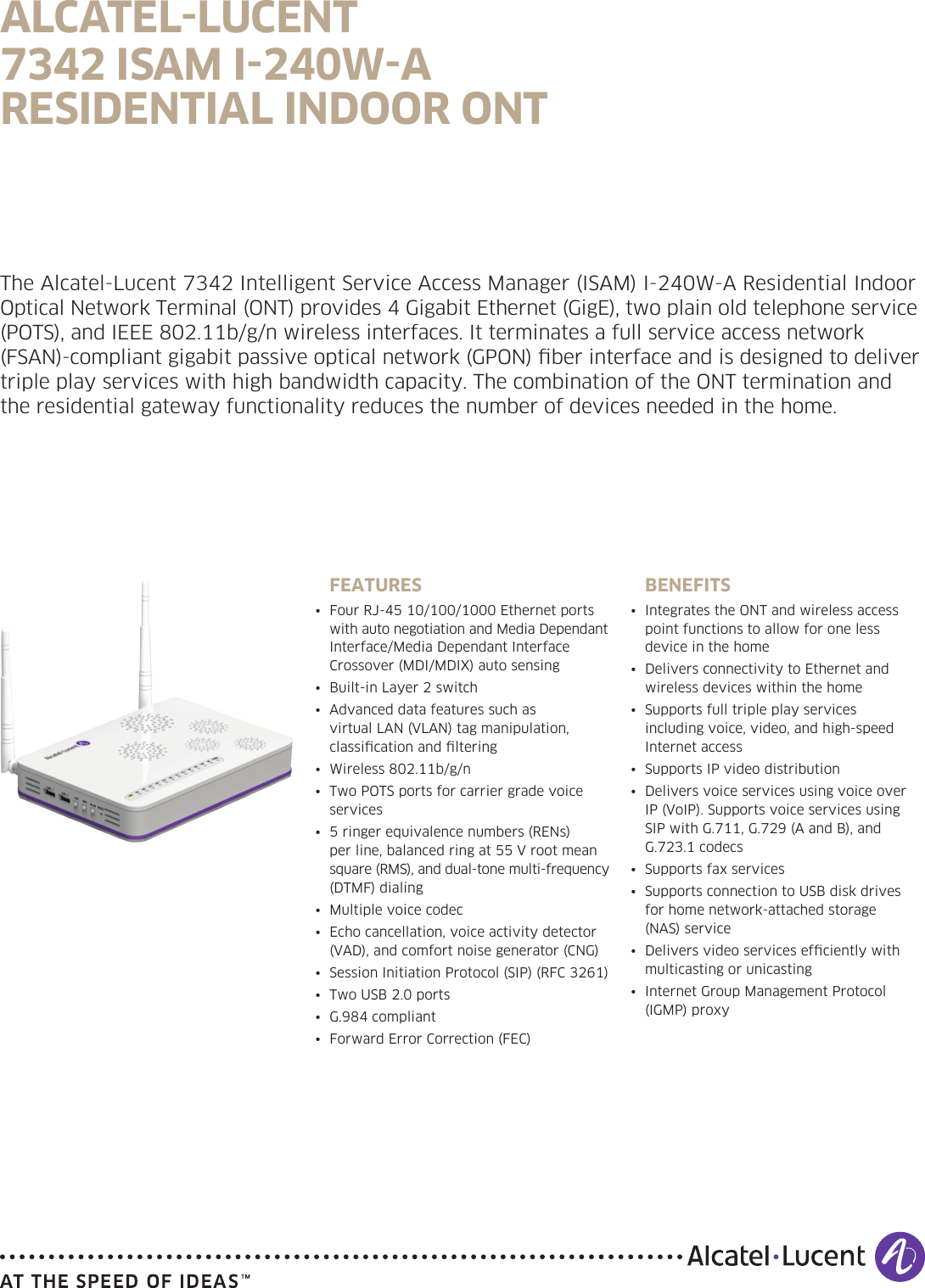 ALCATELLUCENT7342 ISAM I240WA  RESIDENTIAL INDOOR ONTThe Alcatel-Lucent 7342 Intelligent Service Access Manager (ISAM) I-240W-A Residential Indoor Optical Network Terminal (ONT) provides 4 Gigabit Ethernet (GigE), two plain old telephone service (POTS), and IEEE 802.11b/g/n wireless interfaces. It terminates a full service access network (FSAN)-compliant gigabit passive optical network (GPON) ﬁber interface and is designed to deliver triple play services with high bandwidth capacity. The combination of the ONT termination and the residential gateway functionality reduces the number of devices needed in the home.FEATURES• FourRJ-4510/100/1000Ethernetportswith auto negotiation and Media Dependant Interface/Media Dependant Interface Crossover (MDI/MDIX) auto sensing• Built-inLayer2switch• Advanceddatafeaturessuchasvirtual LAN (VLAN) tag manipulation, classiﬁcation and ﬁltering• Wireless802.11b/g/n• TwoPOTSportsforcarriergradevoiceservices• 5ringerequivalencenumbers(RENs) perline,balancedringat55Vrootmeansquare(RMS),anddual-tonemulti-frequency(DTMF) dialing• Multiplevoicecodec• Echocancellation,voiceactivitydetector(VAD), and comfort noise generator (CNG) • SessionInitiationProtocol(SIP)(RFC3261)• TwoUSB2.0ports• G.984compliant• ForwardErrorCorrection(FEC) BENEFITS• IntegratestheONTandwirelessaccesspoint functions to allow for one less device in the home• DeliversconnectivitytoEthernetandwireless devices within the home• Supportsfulltripleplayservices including voice, video, and high-speed Internet access• SupportsIPvideodistribution• Deliversvoiceservicesusingvoiceover IP (VoIP). Supports voice services using  SIPwithG.711,G.729(AandB),andG.723.1 codecs• Supportsfaxservices• SupportsconnectiontoUSBdiskdrives for home network-attached storage  (NAS) service• Deliversvideoservicesefcientlywithmulticasting or unicasting• InternetGroupManagementProtocol(IGMP)proxy 