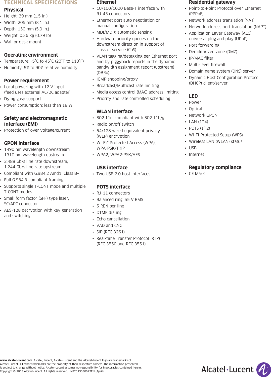 www.alcatel-lucent.com  Alcatel, Lucent, Alcatel-Lucent and the Alcatel-Lucent logo are trademarks of  Alcatel-Lucent. All other trademarks are the property of their respective owners. The information presented  is subject to change without notice. Alcatel-Lucent assumes no responsibility for inaccuracies contained herein.  Copyright©2013Alcatel-Lucent.Allrightsreserved.NP2013030672EN(April)TECHNICAL SPECIFICATIONSPhysical• Height:39mm(1.5in.)• Width:205mm(8.1in.)• Depth:150mm(5.9in.)• Weight:0.36kg(0.79lb)• WallordeskmountOperating environment• Temperature:-5°Cto45°C(23°Fto113°F)• Humidity:5%to90%relativehumidityPower requirement• Localpoweringwith12Vinput (feedusesexternalAC/DCadapter)• Dyinggaspsupport• Powerconsumption:lessthan18WSafety and electromagnetic  interface (EMI)• Protectionofovervoltage/currentGPON interface• 1490nmwavelengthdownstream, 1310 nm wavelength upstream• 2.488Gb/slineratedownstream, 1.244 Gb/s line rate upstream• CompliantwithG.984.2Amd1,ClassB+• FullG.984.3-compliantframing• SupportssingleT-CONTmodeandmultipleT-CONT modes• Smallformfactor(SFF)typelaser, SC/APC connector• AES-128decryptionwithkeygenerationand switchingEthernet• 10/100/1000Base-Tinterfacewith RJ-45connectors• Ethernetportautonegotiationor manual conﬁguration• MDI/MDIXautomaticsensing• Hardwarepriorityqueuesonthedownstream direction in support of  class of service (CoS)• VLANtagging/detaggingperEthernetportand by piggyback reports in the dynamic bandwidth assignment report (upstream) (DBRu)• IGMPsnooping/proxy• Broadcast/Multicastratelimiting• Mediaaccesscontrol(MAC)addresslimiting• PriorityandratecontrolledschedulingWLAN interface• 802.11n,compliantwith802.11b/g• Radioon/offswitch• 64/128wiredequivalentprivacy (WEP) encryption• Wi-Fi®ProtectedAccess(WPA), WPA-PSK/TKIP• WPA2,WPA2-PSK/AESUSB interface• TwoUSB2.0hostinterfacesPOTS interface• RJ-11connectors• Balancedring,55VRMS• 5RENperline• DTMFdialing• Echocancellation• VADandCNG• SIP(RFC3261)• Real-timeTransferProtocol(RTP) (RFC3550andRFC3551)Residential gateway• Point-to-PointProtocoloverEthernet(PPPoE)• Networkaddresstranslation(NAT)• Networkaddressporttranslation(NAPT)• ApplicationLayerGateway(ALG),universalplugandplay(UPnP)• Portforwarding• Demilitarizedzone(DMZ)• IP/MAClter• Multi-levelrewall• Domainnamesystem(DNS)server• DynamicHostCongurationProtocol(DHCP)client/serverLED• Power• Optical• NetworkGPON• LAN(1~4)• POTS(1~2)• Wi-FiProtectedSetup(WPS)• WirelessLAN(WLAN)status• USB• InternetRegulatory compliance• CEMark