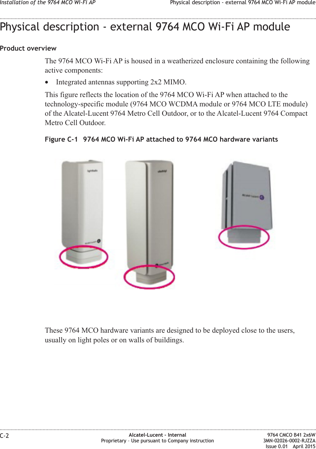 Physical description - external 9764 MCO Wi-Fi AP moduleProduct overviewThe 9764 MCO Wi-Fi AP is housed in a weatherized enclosure containing the followingactive components:•Integrated antennas supporting 2x2 MIMO.This figure reflects the location of the 9764 MCO Wi-Fi AP when attached to thetechnology-specific module (9764 MCO WCDMA module or 9764 MCO LTE module)of the Alcatel-Lucent 9764 Metro Cell Outdoor, or to the Alcatel-Lucent 9764 CompactMetro Cell Outdoor.These 9764 MCO hardware variants are designed to be deployed close to the users,usually on light poles or on walls of buildings.Figure C-1 9764 MCO Wi-Fi AP attached to 9764 MCO hardware variantsInstallation of the 9764 MCO Wi-Fi AP Physical description - external 9764 MCO Wi-Fi AP module........................................................................................................................................................................................................................................................................................................................................................................................................................................................................C-2 Alcatel-Lucent – InternalProprietary – Use pursuant to Company instruction9764 CMCO B41 2x6W3MN-02026-0002-RJZZAIssue 0.01 April 2015PRELIMINARYPRELIMINARY