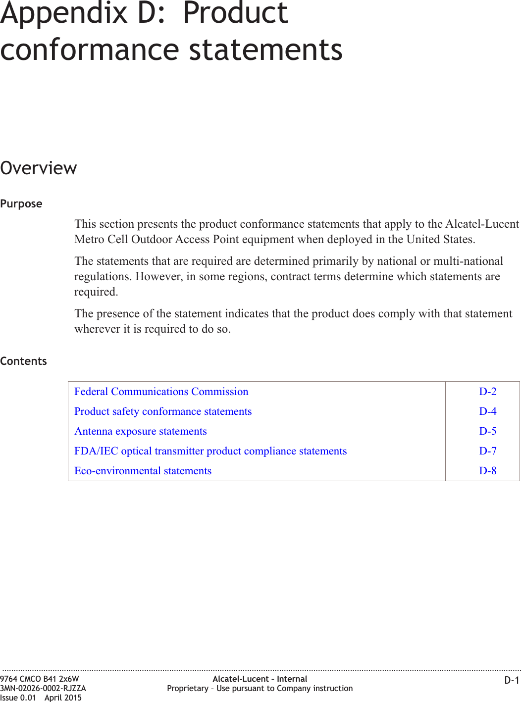 Appendix D: Productconformance statementsOverviewPurposeThis section presents the product conformance statements that apply to the Alcatel-LucentMetro Cell Outdoor Access Point equipment when deployed in the United States.The statements that are required are determined primarily by national or multi-nationalregulations. However, in some regions, contract terms determine which statements arerequired.The presence of the statement indicates that the product does comply with that statementwherever it is required to do so.ContentsFederal Communications Commission D-2Product safety conformance statements D-4Antenna exposure statements D-5FDA/IEC optical transmitter product compliance statements D-7Eco-environmental statements D-8...................................................................................................................................................................................................................................9764 CMCO B41 2x6W3MN-02026-0002-RJZZAIssue 0.01 April 2015Alcatel-Lucent – InternalProprietary – Use pursuant to Company instruction D-1PRELIMINARYPRELIMINARY