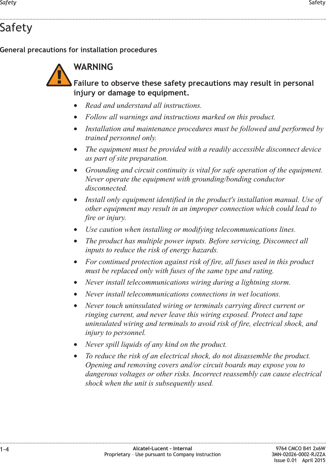 SafetyGeneral precautions for installation proceduresWARNINGFailure to observe these safety precautions may result in personalinjury or damage to equipment.•Read and understand all instructions.•Follow all warnings and instructions marked on this product.•Installation and maintenance procedures must be followed and performed bytrained personnel only.•The equipment must be provided with a readily accessible disconnect deviceas part of site preparation.•Grounding and circuit continuity is vital for safe operation of the equipment.Never operate the equipment with grounding/bonding conductordisconnected.•Install only equipment identified in the product&apos;s installation manual. Use ofother equipment may result in an improper connection which could lead tofire or injury.•Use caution when installing or modifying telecommunications lines.•The product has multiple power inputs. Before servicing, Disconnect allinputs to reduce the risk of energy hazards.•For continued protection against risk of fire, all fuses used in this productmust be replaced only with fuses of the same type and rating.•Never install telecommunications wiring during a lightning storm.•Never install telecommunications connections in wet locations.•Never touch uninsulated wiring or terminals carrying direct current orringing current, and never leave this wiring exposed. Protect and tapeuninsulated wiring and terminals to avoid risk of fire, electrical shock, andinjury to personnel.•Never spill liquids of any kind on the product.•To reduce the risk of an electrical shock, do not disassemble the product.Opening and removing covers and/or circuit boards may expose you todangerous voltages or other risks. Incorrect reassembly can cause electricalshock when the unit is subsequently used.Safety Safety........................................................................................................................................................................................................................................................................................................................................................................................................................................................................1-4 Alcatel-Lucent – InternalProprietary – Use pursuant to Company instruction9764 CMCO B41 2x6W3MN-02026-0002-RJZZAIssue 0.01 April 2015PRELIMINARYPRELIMINARY