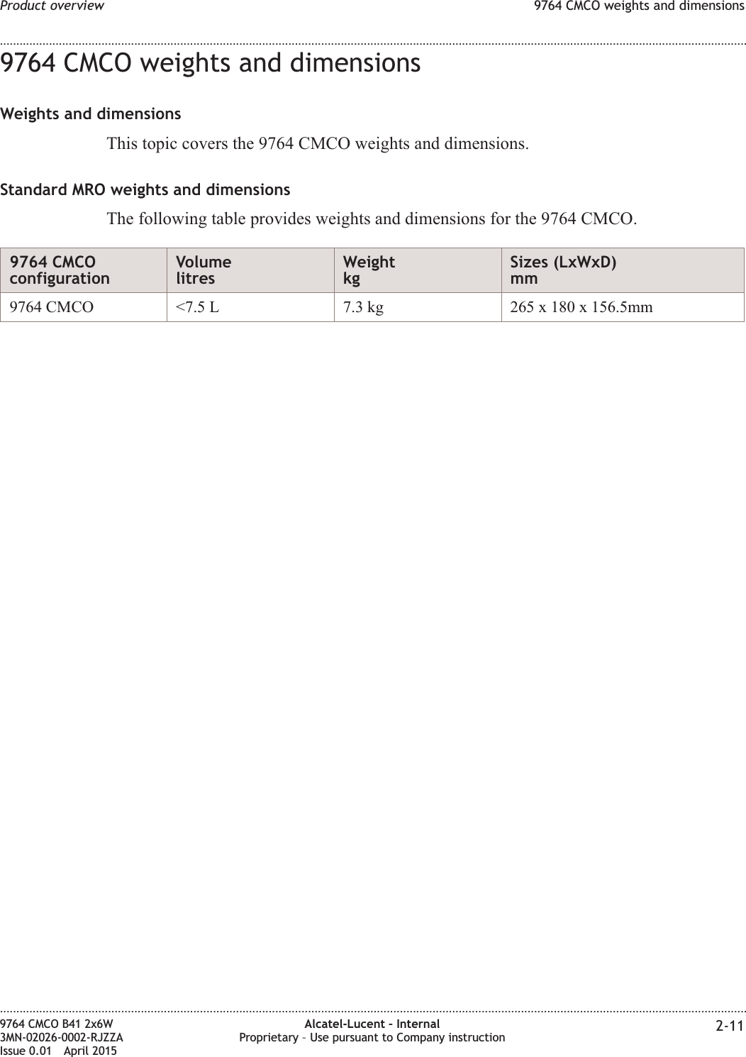 9764 CMCO weights and dimensionsWeights and dimensionsThis topic covers the 9764 CMCO weights and dimensions.Standard MRO weights and dimensionsThe following table provides weights and dimensions for the 9764 CMCO.9764 CMCOconfigurationVolumelitresWeightkgSizes (LxWxD)mm9764 CMCO &lt;7.5 L 7.3 kg 265 x 180 x 156.5mmProduct overview 9764 CMCO weights and dimensions........................................................................................................................................................................................................................................................................................................................................................................................................................................................................9764 CMCO B41 2x6W3MN-02026-0002-RJZZAIssue 0.01 April 2015Alcatel-Lucent – InternalProprietary – Use pursuant to Company instruction 2-11PRELIMINARYPRELIMINARY
