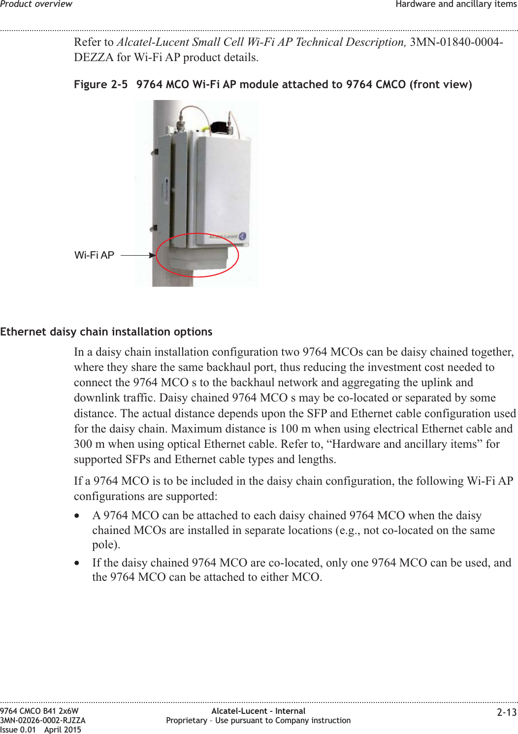 Refer to Alcatel-Lucent Small Cell Wi-Fi AP Technical Description, 3MN-01840-0004-DEZZA for Wi-Fi AP product details.Ethernet daisy chain installation optionsIn a daisy chain installation configuration two 9764 MCOs can be daisy chained together,where they share the same backhaul port, thus reducing the investment cost needed toconnect the 9764 MCO s to the backhaul network and aggregating the uplink anddownlink traffic. Daisy chained 9764 MCO s may be co-located or separated by somedistance. The actual distance depends upon the SFP and Ethernet cable configuration usedfor the daisy chain. Maximum distance is 100 m when using electrical Ethernet cable and300 m when using optical Ethernet cable. Refer to, “Hardware and ancillary items” forsupported SFPs and Ethernet cable types and lengths.If a 9764 MCO is to be included in the daisy chain configuration, the following Wi-Fi APconfigurations are supported:•A 9764 MCO can be attached to each daisy chained 9764 MCO when the daisychained MCOs are installed in separate locations (e.g., not co-located on the samepole).•If the daisy chained 9764 MCO are co-located, only one 9764 MCO can be used, andthe 9764 MCO can be attached to either MCO.Figure 2-5 9764 MCO Wi-Fi AP module attached to 9764 CMCO (front view)Wi-Fi APProduct overview Hardware and ancillary items........................................................................................................................................................................................................................................................................................................................................................................................................................................................................9764 CMCO B41 2x6W3MN-02026-0002-RJZZAIssue 0.01 April 2015Alcatel-Lucent – InternalProprietary – Use pursuant to Company instruction 2-13PRELIMINARYPRELIMINARY