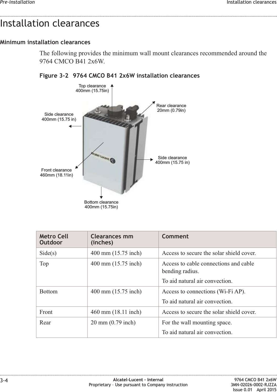 Installation clearancesMinimum installation clearancesThe following provides the minimum wall mount clearances recommended around the9764 CMCO B41 2x6W.Metro CellOutdoorClearances mm(inches)CommentSide(s) 400 mm (15.75 inch) Access to secure the solar shield cover.Top 400 mm (15.75 inch) Access to cable connections and cablebending radius.To aid natural air convection.Bottom 400 mm (15.75 inch) Access to connections (Wi-Fi AP).To aid natural air convection.Front 460 mm (18.11 inch) Access to secure the solar shield cover.Rear 20 mm (0.79 inch) For the wall mounting space.To aid natural air convection.Figure 3-2 9764 CMCO B41 2x6W installation clearancesRear clearance20mm (0.79in)Front clearance460mm (18.11in)Bottom clearance400mm (15.75in)Side clearance400mm (15.75 in)Top clearance400mm (15.75in)Side clearance400mm (15.75 in)Pre-installation Installation clearances........................................................................................................................................................................................................................................................................................................................................................................................................................................................................3-4 Alcatel-Lucent – InternalProprietary – Use pursuant to Company instruction9764 CMCO B41 2x6W3MN-02026-0002-RJZZAIssue 0.01 April 2015PRELIMINARYPRELIMINARY