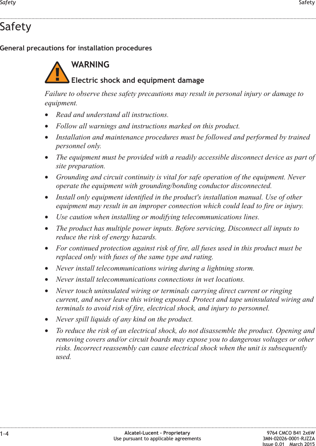 SafetyGeneral precautions for installation proceduresWARNINGElectric shock and equipment damageFailure to observe these safety precautions may result in personal injury or damage toequipment.•Read and understand all instructions.•Follow all warnings and instructions marked on this product.•Installation and maintenance procedures must be followed and performed by trainedpersonnel only.•The equipment must be provided with a readily accessible disconnect device as part ofsite preparation.•Grounding and circuit continuity is vital for safe operation of the equipment. Neveroperate the equipment with grounding/bonding conductor disconnected.•Install only equipment identified in the product&apos;s installation manual. Use of otherequipment may result in an improper connection which could lead to fire or injury.•Use caution when installing or modifying telecommunications lines.•The product has multiple power inputs. Before servicing, Disconnect all inputs toreduce the risk of energy hazards.•For continued protection against risk of fire, all fuses used in this product must bereplaced only with fuses of the same type and rating.•Never install telecommunications wiring during a lightning storm.•Never install telecommunications connections in wet locations.•Never touch uninsulated wiring or terminals carrying direct current or ringingcurrent, and never leave this wiring exposed. Protect and tape uninsulated wiring andterminals to avoid risk of fire, electrical shock, and injury to personnel.•Never spill liquids of any kind on the product.•To reduce the risk of an electrical shock, do not disassemble the product. Opening andremoving covers and/or circuit boards may expose you to dangerous voltages or otherrisks. Incorrect reassembly can cause electrical shock when the unit is subsequentlyused.Safety Safety........................................................................................................................................................................................................................................................................................................................................................................................................................................................................1-4 Alcatel-Lucent – ProprietaryUse pursuant to applicable agreements9764 CMCO B41 2x6W3MN-02026-0001-RJZZAIssue 0.01 March 2015DRAFTDRAFT