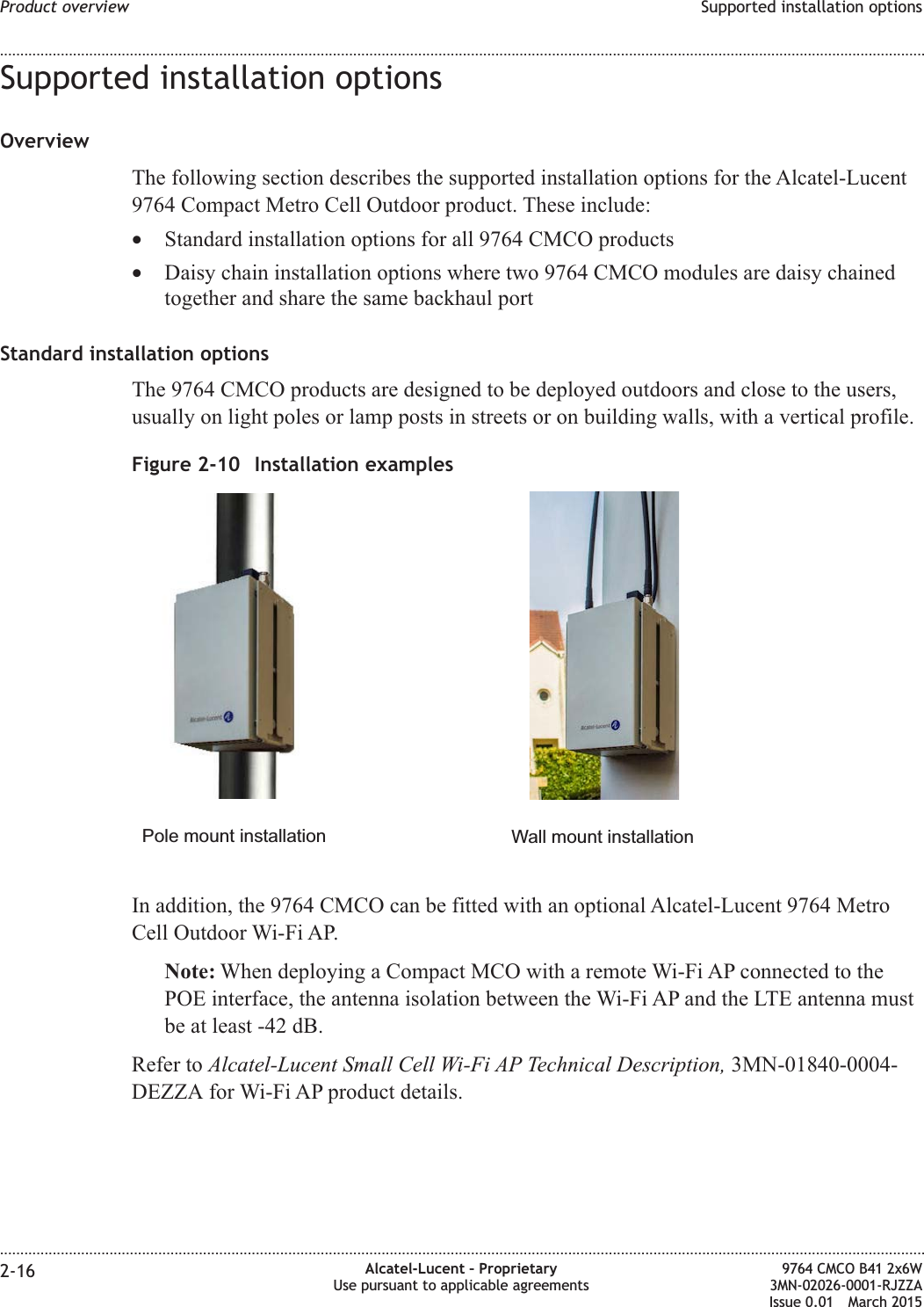 Supported installation optionsOverviewThe following section describes the supported installation options for the Alcatel-Lucent9764 Compact Metro Cell Outdoor product. These include:•Standard installation options for all 9764 CMCO products•Daisy chain installation options where two 9764 CMCO modules are daisy chainedtogether and share the same backhaul portStandard installation optionsThe 9764 CMCO products are designed to be deployed outdoors and close to the users,usually on light poles or lamp posts in streets or on building walls, with a vertical profile.In addition, the 9764 CMCO can be fitted with an optional Alcatel-Lucent 9764 MetroCell Outdoor Wi-Fi AP.Note: When deploying a Compact MCO with a remote Wi-Fi AP connected to thePOE interface, the antenna isolation between the Wi-Fi AP and the LTE antenna mustbe at least -42 dB.Refer to Alcatel-Lucent Small Cell Wi-Fi AP Technical Description, 3MN-01840-0004-DEZZA for Wi-Fi AP product details.Figure 2-10 Installation examplesPole mount installation Wall mount installationProduct overview Supported installation options........................................................................................................................................................................................................................................................................................................................................................................................................................................................................2-16 Alcatel-Lucent – ProprietaryUse pursuant to applicable agreements9764 CMCO B41 2x6W3MN-02026-0001-RJZZAIssue 0.01 March 2015DRAFTDRAFT
