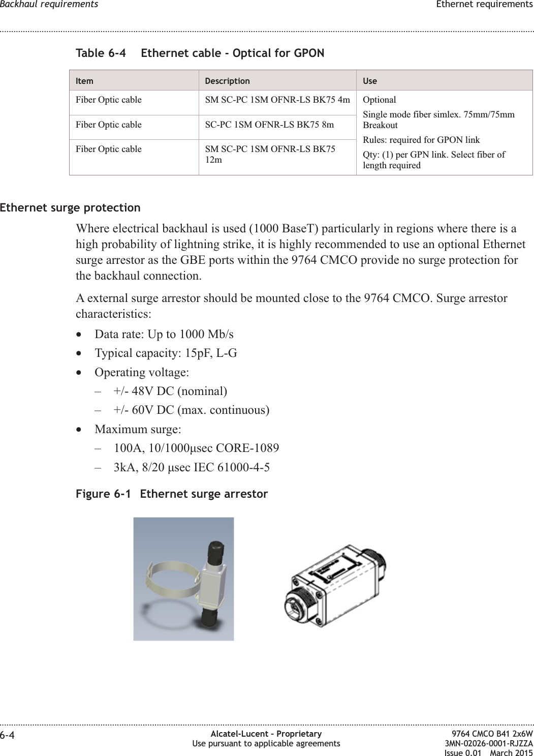 Table 6-4 Ethernet cable - Optical for GPONItem Description UseFiber Optic cable SM SC-PC 1SM OFNR-LS BK75 4m OptionalSingle mode fiber simlex. 75mm/75mmBreakoutRules: required for GPON linkQty: (1) per GPN link. Select fiber oflength requiredFiber Optic cable SC-PC 1SM OFNR-LS BK75 8mFiber Optic cable SM SC-PC 1SM OFNR-LS BK7512mEthernet surge protectionWhere electrical backhaul is used (1000 BaseT) particularly in regions where there is ahigh probability of lightning strike, it is highly recommended to use an optional Ethernetsurge arrestor as the GBE ports within the 9764 CMCO provide no surge protection forthe backhaul connection.A external surge arrestor should be mounted close to the 9764 CMCO. Surge arrestorcharacteristics:•Data rate: Up to 1000 Mb/s•Typical capacity: 15pF, L-G•Operating voltage:– +/- 48V DC (nominal)– +/- 60V DC (max. continuous)•Maximum surge:– 100A, 10/1000μsec CORE-1089– 3kA, 8/20 μsec IEC 61000-4-5Figure 6-1 Ethernet surge arrestorBackhaul requirements Ethernet requirements........................................................................................................................................................................................................................................................................................................................................................................................................................................................................6-4 Alcatel-Lucent – ProprietaryUse pursuant to applicable agreements9764 CMCO B41 2x6W3MN-02026-0001-RJZZAIssue 0.01 March 2015DRAFTDRAFT