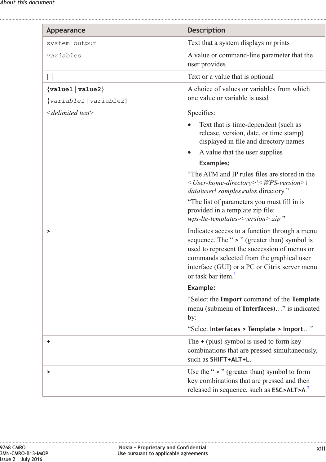 Appearance Descriptionsystem output Text that a system displays or printsvariablesA value or command-line parameter that theuser provides[ ] Text or a value that is optional{value1 |value2}{variable1|variable2}A choice of values or variables from whichone value or variable is used&lt;delimited text&gt; Specifies:•Text that is time-dependent (such asrelease, version, date, or time stamp)displayed in file and directory names•A value that the user suppliesExamples:“The ATM and IP rules files are stored in the&lt;User-home-directory&gt;\&lt;WPS-version&gt;\data\user\ samples\rules directory.”“The list of parameters you must fill in isprovided in a template zip file:wps-lte-templates-&lt;version&gt;.zip ”&gt;Indicates access to a function through a menusequence. The “ &gt;” (greater than) symbol isused to represent the succession of menus orcommands selected from the graphical userinterface (GUI) or a PC or Citrix server menuor task bar item.1Example:“Select the Import command of the Templatemenu (submenu of Interfaces)…” is indicatedby:“Select Interfaces &gt; Template &gt; Import…”+The +(plus) symbol is used to form keycombinations that are pressed simultaneously,such as SHIFT+ALT+L.&gt;Use the “ &gt;” (greater than) symbol to formkey combinations that are pressed and thenreleased in sequence, such as ESC&gt;ALT&gt;A.2About this document........................................................................................................................................................................................................................................................................................................................................................................................................................................................................9768 CMRO3MN-CMRO-B13-IMOPIssue 2 July 2016Nokia – Proprietary and ConfidentialUse pursuant to applicable agreements xiiiFCC FILING FCC FILING