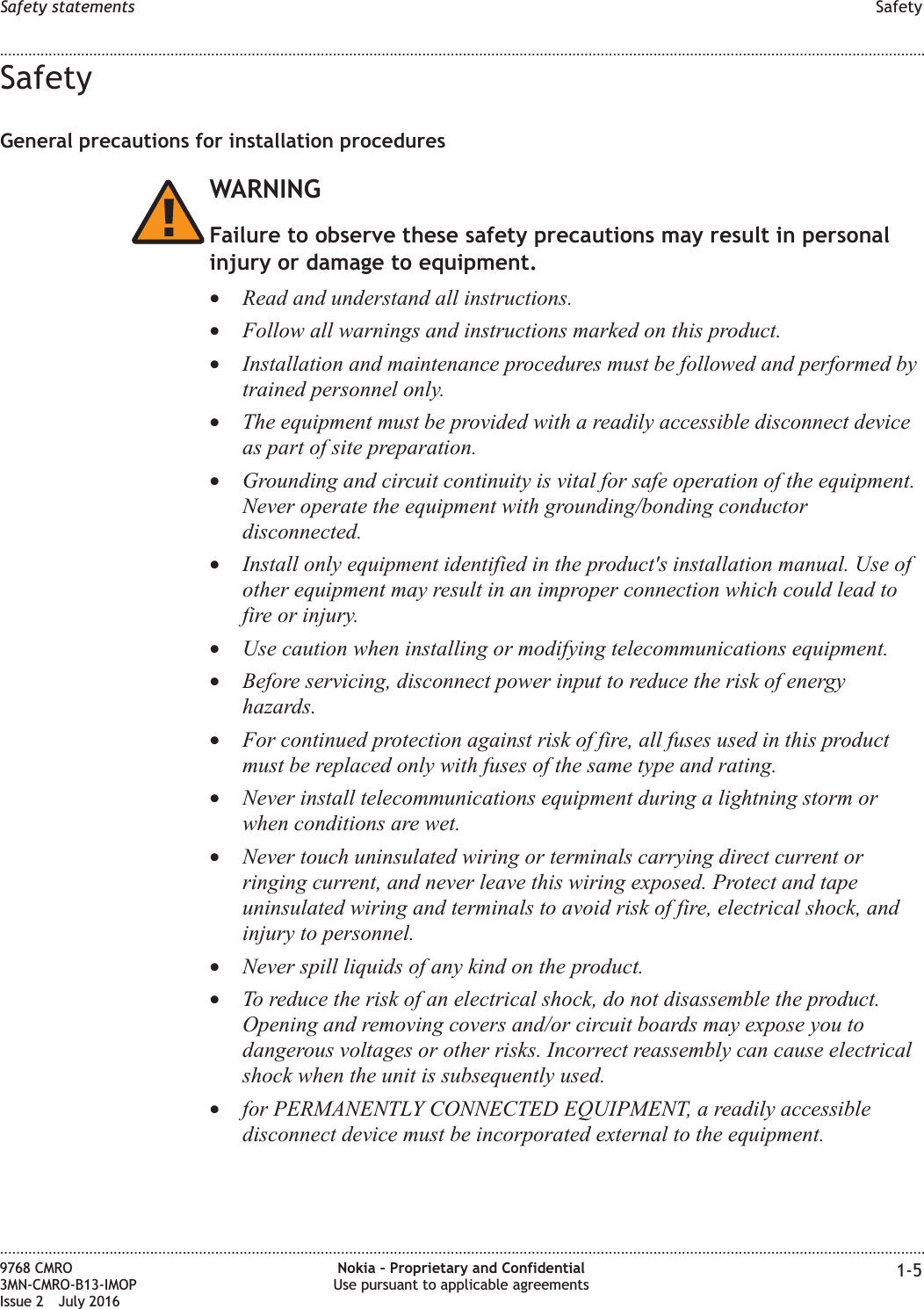SafetyGeneral precautions for installation proceduresWARNINGFailure to observe these safety precautions may result in personalinjury or damage to equipment.•Read and understand all instructions.•Follow all warnings and instructions marked on this product.•Installation and maintenance procedures must be followed and performed bytrained personnel only.•The equipment must be provided with a readily accessible disconnect deviceas part of site preparation.•Grounding and circuit continuity is vital for safe operation of the equipment.Never operate the equipment with grounding/bonding conductordisconnected.•Install only equipment identified in the product&apos;s installation manual. Use ofother equipment may result in an improper connection which could lead tofire or injury.•Use caution when installing or modifying telecommunications equipment.•Before servicing, disconnect power input to reduce the risk of energyhazards.•For continued protection against risk of fire, all fuses used in this productmust be replaced only with fuses of the same type and rating.•Never install telecommunications equipment during a lightning storm orwhen conditions are wet.•Never touch uninsulated wiring or terminals carrying direct current orringing current, and never leave this wiring exposed. Protect and tapeuninsulated wiring and terminals to avoid risk of fire, electrical shock, andinjury to personnel.•Never spill liquids of any kind on the product.•To reduce the risk of an electrical shock, do not disassemble the product.Opening and removing covers and/or circuit boards may expose you todangerous voltages or other risks. Incorrect reassembly can cause electricalshock when the unit is subsequently used.•for PERMANENTLY CONNECTED EQUIPMENT, a readily accessibledisconnect device must be incorporated external to the equipment.Safety statements Safety........................................................................................................................................................................................................................................................................................................................................................................................................................................................................9768 CMRO3MN-CMRO-B13-IMOPIssue 2 July 2016Nokia – Proprietary and ConfidentialUse pursuant to applicable agreements 1-5FCC FILING FCC FILING