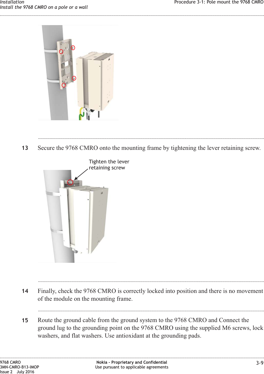 ...................................................................................................................................................................................................13 Secure the 9768 CMRO onto the mounting frame by tightening the lever retaining screw....................................................................................................................................................................................................14 Finally, check the 9768 CMRO is correctly locked into position and there is no movementof the module on the mounting frame....................................................................................................................................................................................................15 Route the ground cable from the ground system to the 9768 CMRO and Connect theground lug to the grounding point on the 9768 CMRO using the supplied M6 screws, lockwashers, and flat washers. Use antioxidant at the grounding pads.Tighten the leverretaining screwInstallationInstall the 9768 CMRO on a pole or a wallProcedure 3-1: Pole mount the 9768 CMRO........................................................................................................................................................................................................................................................................................................................................................................................................................................................................9768 CMRO3MN-CMRO-B13-IMOPIssue 2 July 2016Nokia – Proprietary and ConfidentialUse pursuant to applicable agreements 3-9FCC FILING FCC FILING