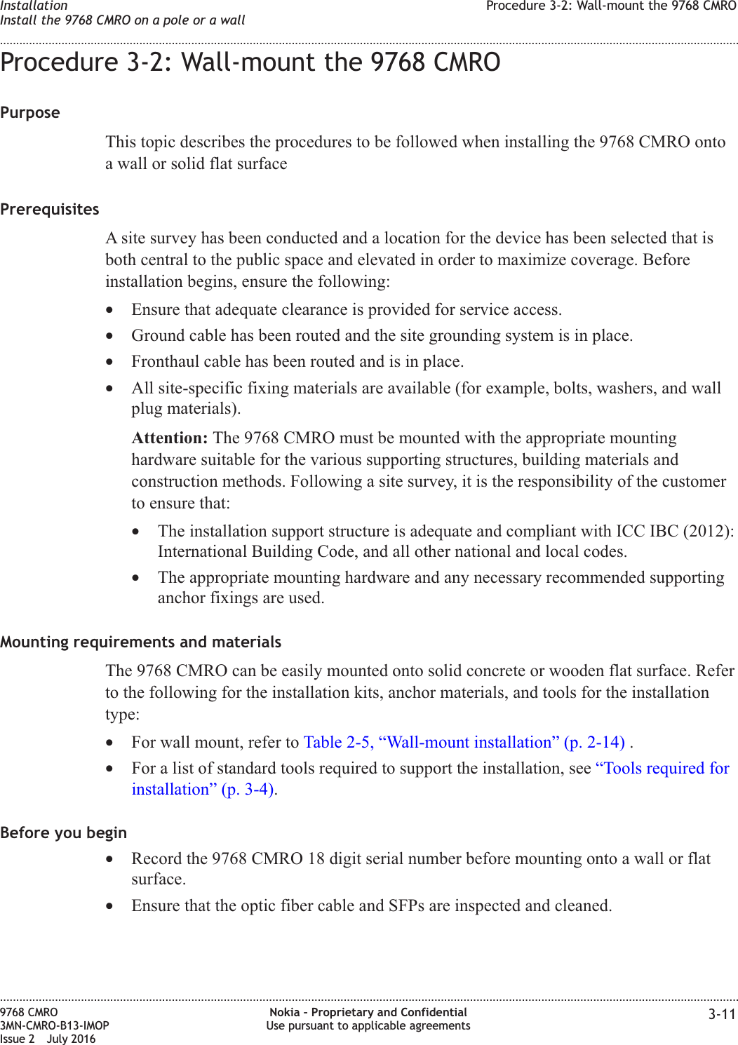 Procedure 3-2: Wall-mount the 9768 CMROPurposeThis topic describes the procedures to be followed when installing the 9768 CMRO ontoa wall or solid flat surfacePrerequisitesA site survey has been conducted and a location for the device has been selected that isboth central to the public space and elevated in order to maximize coverage. Beforeinstallation begins, ensure the following:•Ensure that adequate clearance is provided for service access.•Ground cable has been routed and the site grounding system is in place.•Fronthaul cable has been routed and is in place.•All site-specific fixing materials are available (for example, bolts, washers, and wallplug materials).Attention: The 9768 CMRO must be mounted with the appropriate mountinghardware suitable for the various supporting structures, building materials andconstruction methods. Following a site survey, it is the responsibility of the customerto ensure that:•The installation support structure is adequate and compliant with ICC IBC (2012):International Building Code, and all other national and local codes.•The appropriate mounting hardware and any necessary recommended supportinganchor fixings are used.Mounting requirements and materialsThe 9768 CMRO can be easily mounted onto solid concrete or wooden flat surface. Referto the following for the installation kits, anchor materials, and tools for the installationtype:•For wall mount, refer to Table 2-5, “Wall-mount installation” (p. 2-14) .•For a list of standard tools required to support the installation, see “Tools required forinstallation” (p. 3-4).Before you begin•Record the 9768 CMRO 18 digit serial number before mounting onto a wall or flatsurface.•Ensure that the optic fiber cable and SFPs are inspected and cleaned.InstallationInstall the 9768 CMRO on a pole or a wallProcedure 3-2: Wall-mount the 9768 CMRO........................................................................................................................................................................................................................................................................................................................................................................................................................................................................9768 CMRO3MN-CMRO-B13-IMOPIssue 2 July 2016Nokia – Proprietary and ConfidentialUse pursuant to applicable agreements 3-11FCC FILING FCC FILING
