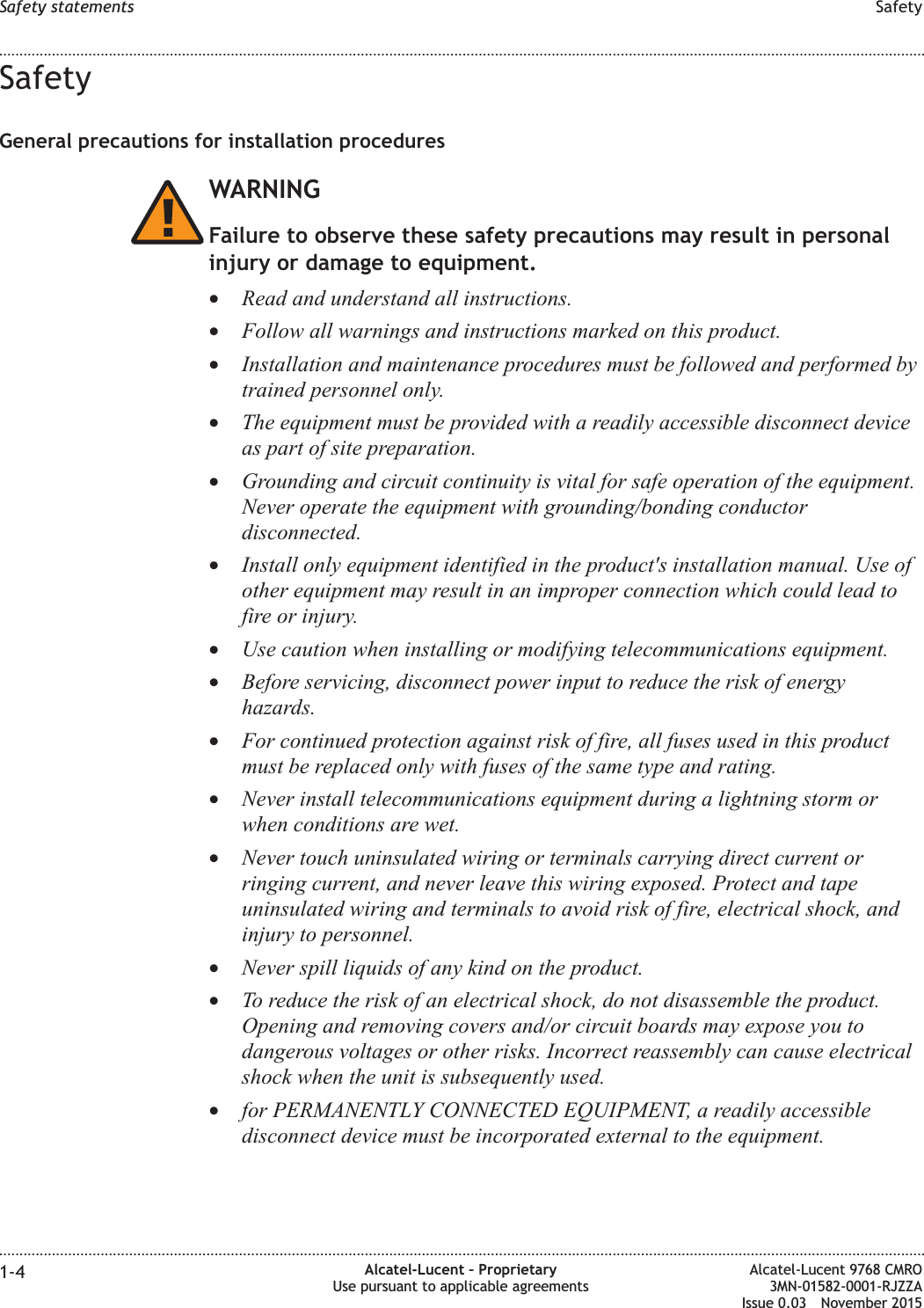 SafetyGeneral precautions for installation proceduresWARNINGFailure to observe these safety precautions may result in personalinjury or damage to equipment.•Read and understand all instructions.•Follow all warnings and instructions marked on this product.•Installation and maintenance procedures must be followed and performed bytrained personnel only.•The equipment must be provided with a readily accessible disconnect deviceas part of site preparation.•Grounding and circuit continuity is vital for safe operation of the equipment.Never operate the equipment with grounding/bonding conductordisconnected.•Install only equipment identified in the product&apos;s installation manual. Use ofother equipment may result in an improper connection which could lead tofire or injury.•Use caution when installing or modifying telecommunications equipment.•Before servicing, disconnect power input to reduce the risk of energyhazards.•For continued protection against risk of fire, all fuses used in this productmust be replaced only with fuses of the same type and rating.•Never install telecommunications equipment during a lightning storm orwhen conditions are wet.•Never touch uninsulated wiring or terminals carrying direct current orringing current, and never leave this wiring exposed. Protect and tapeuninsulated wiring and terminals to avoid risk of fire, electrical shock, andinjury to personnel.•Never spill liquids of any kind on the product.•To reduce the risk of an electrical shock, do not disassemble the product.Opening and removing covers and/or circuit boards may expose you todangerous voltages or other risks. Incorrect reassembly can cause electricalshock when the unit is subsequently used.•for PERMANENTLY CONNECTED EQUIPMENT, a readily accessibledisconnect device must be incorporated external to the equipment.Safety statements Safety........................................................................................................................................................................................................................................................................................................................................................................................................................................................................1-4 Alcatel-Lucent – ProprietaryUse pursuant to applicable agreementsAlcatel-Lucent 9768 CMRO3MN-01582-0001-RJZZAIssue 0.03 November 2015DRAFTDRAFT