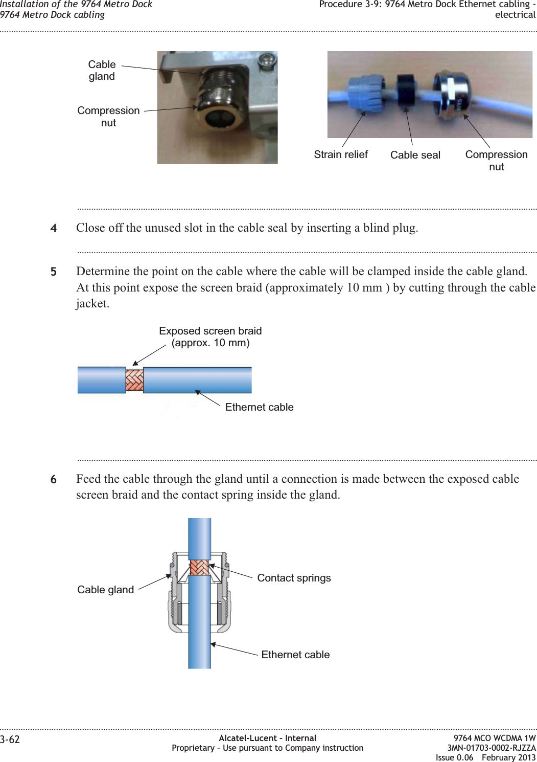...................................................................................................................................................................................................4Close off the unused slot in the cable seal by inserting a blind plug....................................................................................................................................................................................................5Determine the point on the cable where the cable will be clamped inside the cable gland.At this point expose the screen braid (approximately 10 mm ) by cutting through the cablejacket....................................................................................................................................................................................................6Feed the cable through the gland until a connection is made between the exposed cablescreen braid and the contact spring inside the gland.CompressionnutCableglandCompressionnutCable sealStrain reliefEthernet cableExposed screen braid(approx. 10 mm)Ethernet cableContact springsCable glandInstallation of the 9764 Metro Dock9764 Metro Dock cablingProcedure 3-9: 9764 Metro Dock Ethernet cabling -electrical........................................................................................................................................................................................................................................................................................................................................................................................................................................................................3-62 Alcatel-Lucent – InternalProprietary – Use pursuant to Company instruction9764 MCO WCDMA 1W3MN-01703-0002-RJZZAIssue 0.06 February 2013DRAFTDRAFT