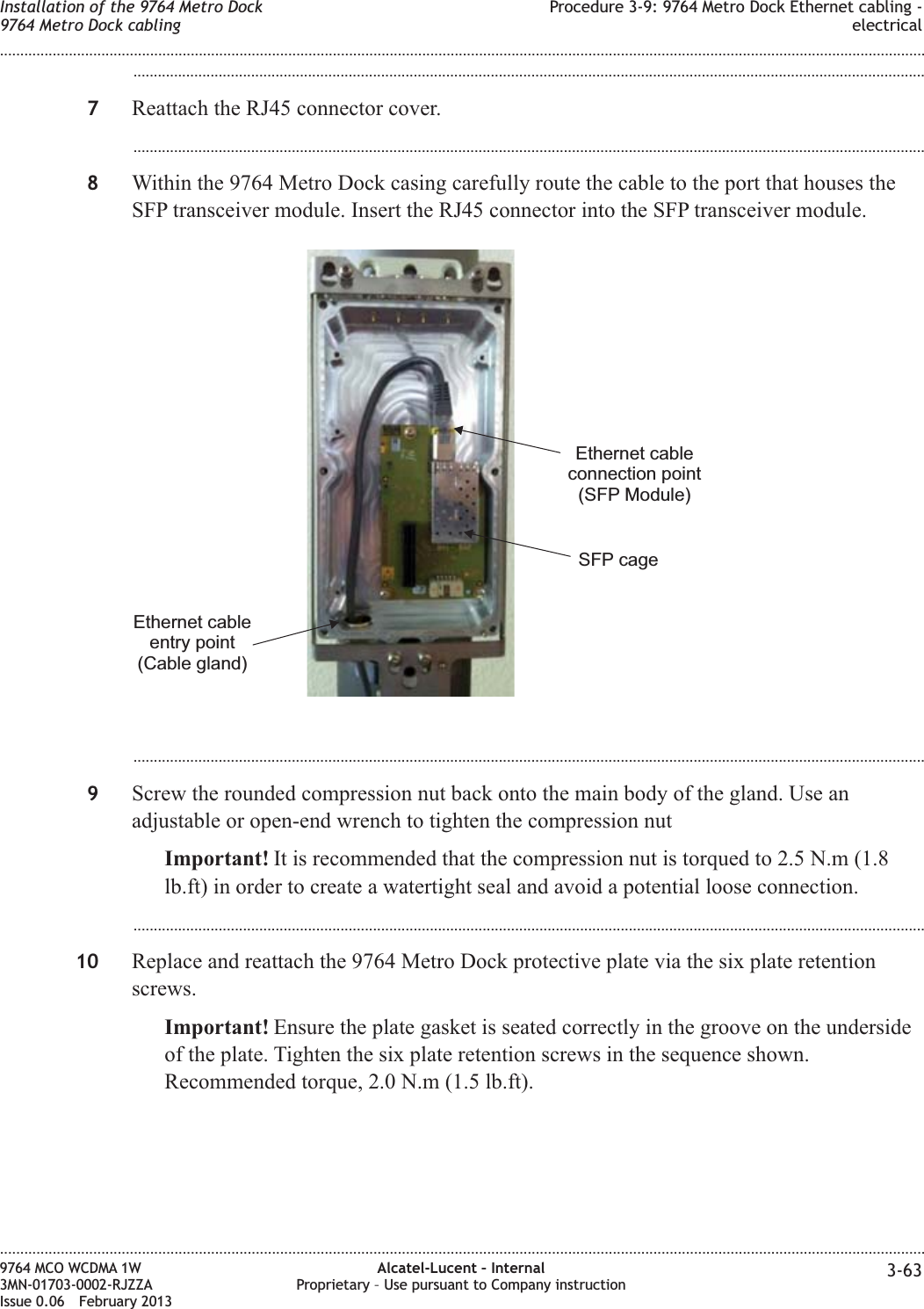 ...................................................................................................................................................................................................7Reattach the RJ45 connector cover....................................................................................................................................................................................................8Within the 9764 Metro Dock casing carefully route the cable to the port that houses theSFP transceiver module. Insert the RJ45 connector into the SFP transceiver module....................................................................................................................................................................................................9Screw the rounded compression nut back onto the main body of the gland. Use anadjustable or open-end wrench to tighten the compression nutImportant! It is recommended that the compression nut is torqued to 2.5 N.m (1.8lb.ft) in order to create a watertight seal and avoid a potential loose connection....................................................................................................................................................................................................10 Replace and reattach the 9764 Metro Dock protective plate via the six plate retentionscrews.Important! Ensure the plate gasket is seated correctly in the groove on the undersideof the plate. Tighten the six plate retention screws in the sequence shown.Recommended torque, 2.0 N.m (1.5 lb.ft).Ethernet cableentry point(Cable gland)SFP cageEthernet cableconnection point(SFP Module)Installation of the 9764 Metro Dock9764 Metro Dock cablingProcedure 3-9: 9764 Metro Dock Ethernet cabling -electrical........................................................................................................................................................................................................................................................................................................................................................................................................................................................................9764 MCO WCDMA 1W3MN-01703-0002-RJZZAIssue 0.06 February 2013Alcatel-Lucent – InternalProprietary – Use pursuant to Company instruction 3-63DRAFTDRAFT