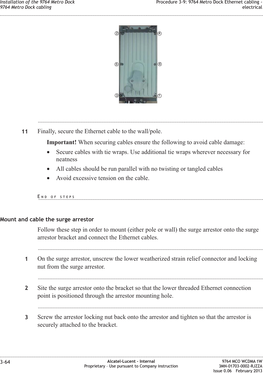 ...................................................................................................................................................................................................11 Finally, secure the Ethernet cable to the wall/pole.Important! When securing cables ensure the following to avoid cable damage:•Secure cables with tie wraps. Use additional tie wraps wherever necessary forneatness•All cables should be run parallel with no twisting or tangled cables•Avoid excessive tension on the cable.Mount and cable the surge arrestorFollow these step in order to mount (either pole or wall) the surge arrestor onto the surgearrestor bracket and connect the Ethernet cables....................................................................................................................................................................................................1On the surge arrestor, unscrew the lower weatherized strain relief connector and lockingnut from the surge arrestor....................................................................................................................................................................................................2Site the surge arrestor onto the bracket so that the lower threaded Ethernet connectionpoint is positioned through the arrestor mounting hole....................................................................................................................................................................................................3Screw the arrestor locking nut back onto the arrestor and tighten so that the arrestor issecurely attached to the bracket.461352Installation of the 9764 Metro Dock9764 Metro Dock cablingProcedure 3-9: 9764 Metro Dock Ethernet cabling -electrical........................................................................................................................................................................................................................................................................................................................................................................................................................................................................3-64 Alcatel-Lucent – InternalProprietary – Use pursuant to Company instruction9764 MCO WCDMA 1W3MN-01703-0002-RJZZAIssue 0.06 February 2013DRAFTDRAFTEND OF STEPS...................................................................................................................................................................................................