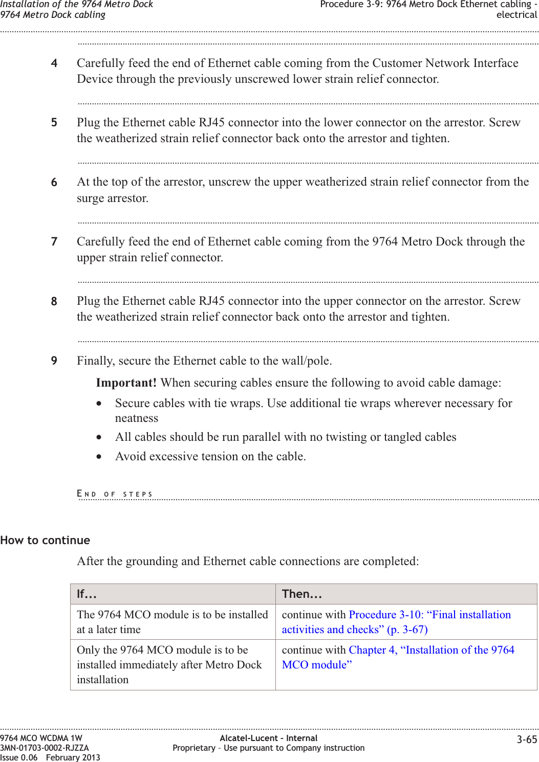 ...................................................................................................................................................................................................4Carefully feed the end of Ethernet cable coming from the Customer Network InterfaceDevice through the previously unscrewed lower strain relief connector....................................................................................................................................................................................................5Plug the Ethernet cable RJ45 connector into the lower connector on the arrestor. Screwthe weatherized strain relief connector back onto the arrestor and tighten....................................................................................................................................................................................................6At the top of the arrestor, unscrew the upper weatherized strain relief connector from thesurge arrestor....................................................................................................................................................................................................7Carefully feed the end of Ethernet cable coming from the 9764 Metro Dock through theupper strain relief connector....................................................................................................................................................................................................8Plug the Ethernet cable RJ45 connector into the upper connector on the arrestor. Screwthe weatherized strain relief connector back onto the arrestor and tighten....................................................................................................................................................................................................9Finally, secure the Ethernet cable to the wall/pole.Important! When securing cables ensure the following to avoid cable damage:•Secure cables with tie wraps. Use additional tie wraps wherever necessary forneatness•All cables should be run parallel with no twisting or tangled cables•Avoid excessive tension on the cable.How to continueAfter the grounding and Ethernet cable connections are completed:If... Then...The 9764 MCO module is to be installedat a later timecontinue with Procedure 3-10: “Final installationactivities and checks” (p. 3-67)Only the 9764 MCO module is to beinstalled immediately after Metro Dockinstallationcontinue with Chapter 4, “Installation of the 9764MCO module”Installation of the 9764 Metro Dock9764 Metro Dock cablingProcedure 3-9: 9764 Metro Dock Ethernet cabling -electrical........................................................................................................................................................................................................................................................................................................................................................................................................................................................................9764 MCO WCDMA 1W3MN-01703-0002-RJZZAIssue 0.06 February 2013Alcatel-Lucent – InternalProprietary – Use pursuant to Company instruction 3-65DRAFTDRAFTEND OF STEPS...................................................................................................................................................................................................