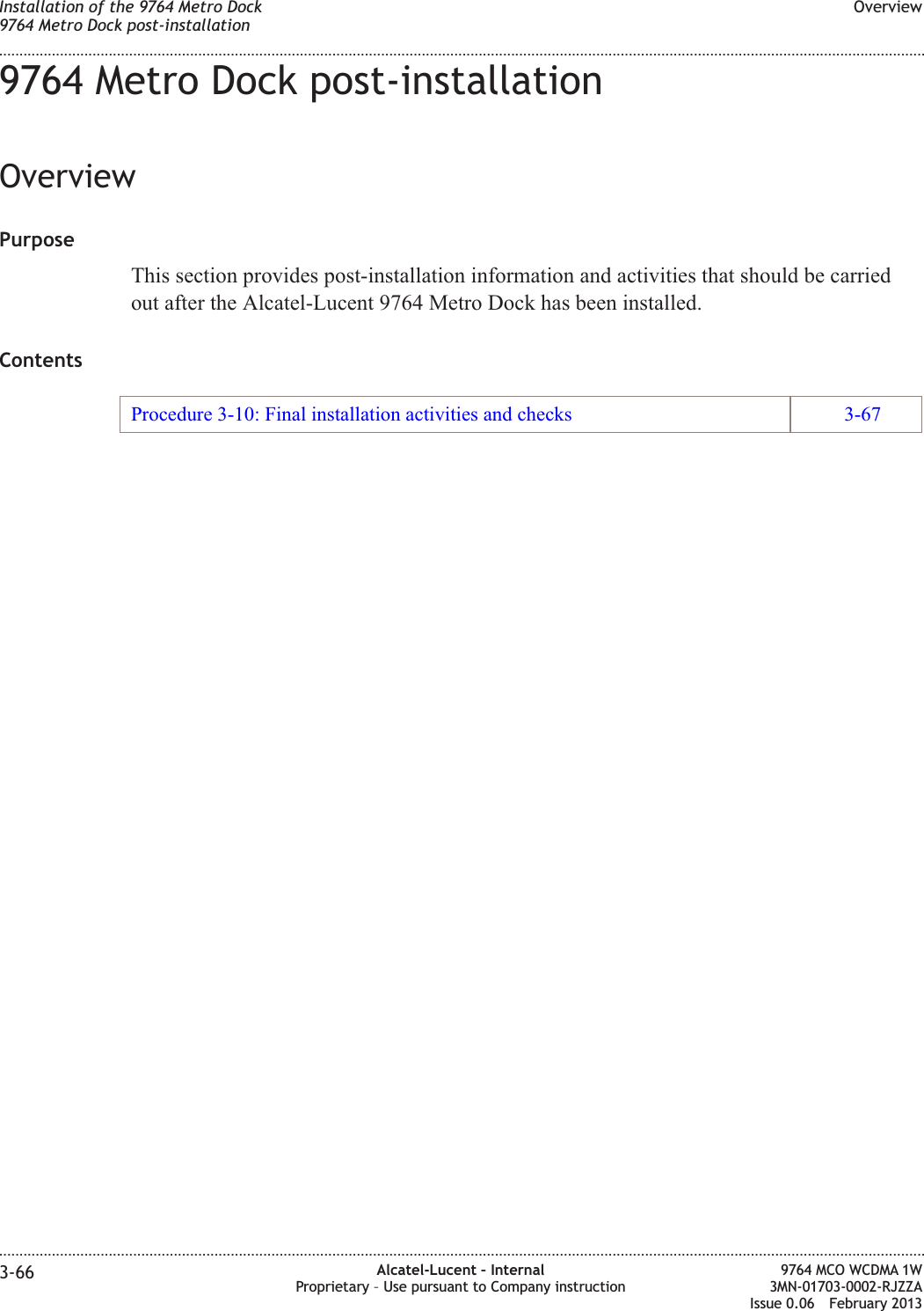 9764 Metro Dock post-installationOverviewPurposeThis section provides post-installation information and activities that should be carriedout after the Alcatel-Lucent 9764 Metro Dock has been installed.ContentsProcedure 3-10: Final installation activities and checks 3-67Installation of the 9764 Metro Dock9764 Metro Dock post-installationOverview........................................................................................................................................................................................................................................................................................................................................................................................................................................................................3-66 Alcatel-Lucent – InternalProprietary – Use pursuant to Company instruction9764 MCO WCDMA 1W3MN-01703-0002-RJZZAIssue 0.06 February 2013DRAFTDRAFT