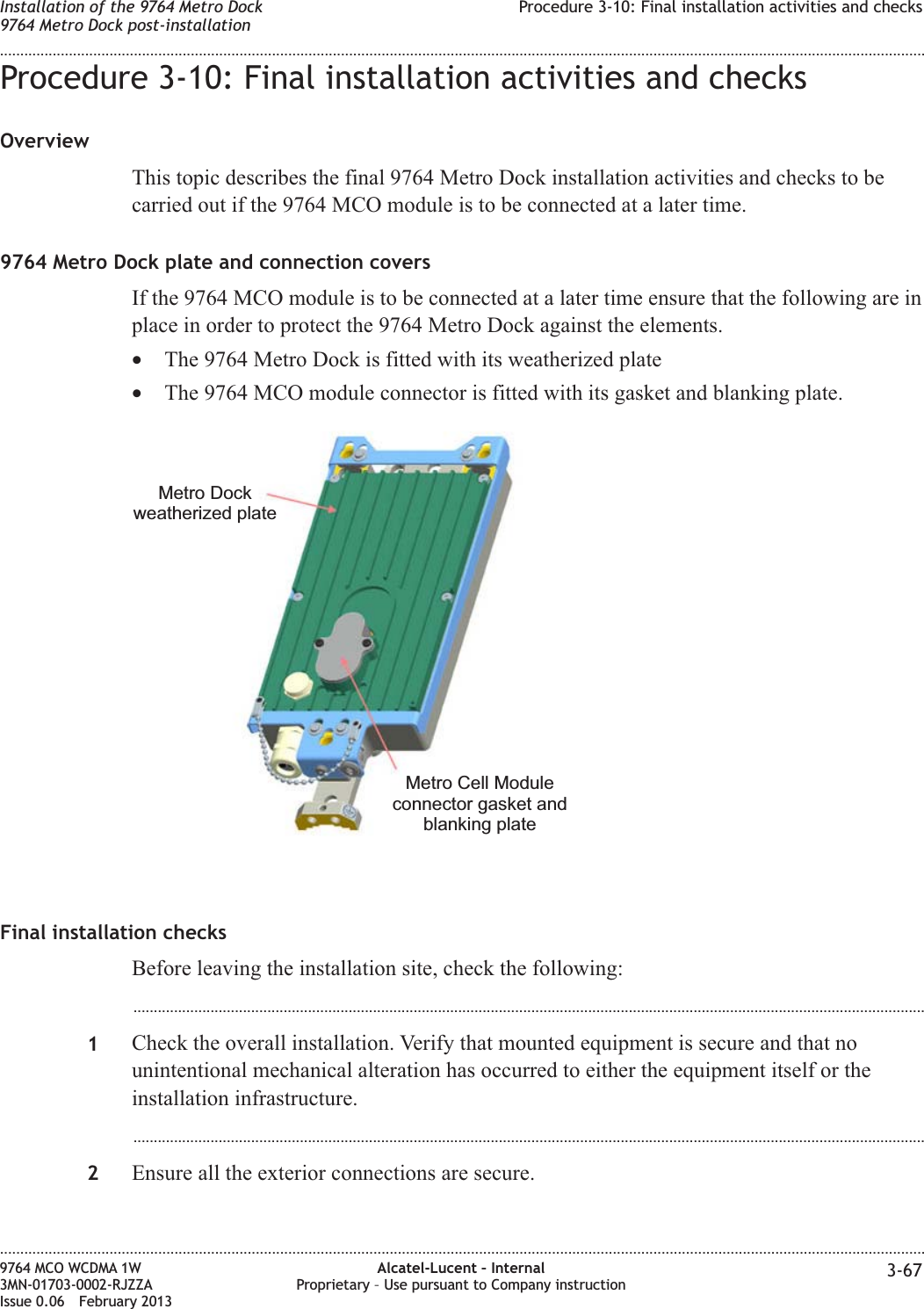 Procedure 3-10: Final installation activities and checksOverviewThis topic describes the final 9764 Metro Dock installation activities and checks to becarried out if the 9764 MCO module is to be connected at a later time.9764 Metro Dock plate and connection coversIf the 9764 MCO module is to be connected at a later time ensure that the following are inplace in order to protect the 9764 Metro Dock against the elements.•The 9764 Metro Dock is fitted with its weatherized plate•The 9764 MCO module connector is fitted with its gasket and blanking plate.Final installation checksBefore leaving the installation site, check the following:...................................................................................................................................................................................................1Check the overall installation. Verify that mounted equipment is secure and that nounintentional mechanical alteration has occurred to either the equipment itself or theinstallation infrastructure....................................................................................................................................................................................................2Ensure all the exterior connections are secure.Metro Dockweatherized plateMetro Cell Moduleconnector gasket andblanking plateInstallation of the 9764 Metro Dock9764 Metro Dock post-installationProcedure 3-10: Final installation activities and checks........................................................................................................................................................................................................................................................................................................................................................................................................................................................................9764 MCO WCDMA 1W3MN-01703-0002-RJZZAIssue 0.06 February 2013Alcatel-Lucent – InternalProprietary – Use pursuant to Company instruction 3-67DRAFTDRAFT