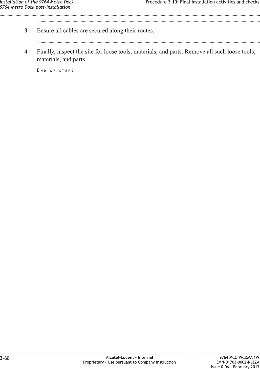 ...................................................................................................................................................................................................3Ensure all cables are secured along their routes....................................................................................................................................................................................................4Finally, inspect the site for loose tools, materials, and parts. Remove all such loose tools,materials, and parts.Installation of the 9764 Metro Dock9764 Metro Dock post-installationProcedure 3-10: Final installation activities and checks........................................................................................................................................................................................................................................................................................................................................................................................................................................................................3-68 Alcatel-Lucent – InternalProprietary – Use pursuant to Company instruction9764 MCO WCDMA 1W3MN-01703-0002-RJZZAIssue 0.06 February 2013DRAFTDRAFTEND OF STEPS...................................................................................................................................................................................................
