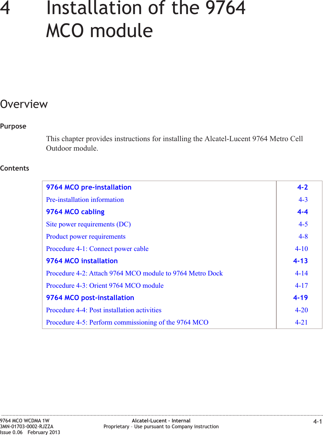 44Installation of the 9764MCO moduleOverviewPurposeThis chapter provides instructions for installing the Alcatel-Lucent 9764 Metro CellOutdoor module.Contents9764 MCO pre-installation 4-2Pre-installation information 4-39764 MCO cabling 4-4Site power requirements (DC) 4-5Product power requirements 4-8Procedure 4-1: Connect power cable 4-109764 MCO installation 4-13Procedure 4-2: Attach 9764 MCO module to 9764 Metro Dock 4-14Procedure 4-3: Orient 9764 MCO module 4-179764 MCO post-installation 4-19Procedure 4-4: Post installation activities 4-20Procedure 4-5: Perform commissioning of the 9764 MCO 4-21...................................................................................................................................................................................................................................9764 MCO WCDMA 1W3MN-01703-0002-RJZZAIssue 0.06 February 2013Alcatel-Lucent – InternalProprietary – Use pursuant to Company instruction 4-1DRAFTDRAFT