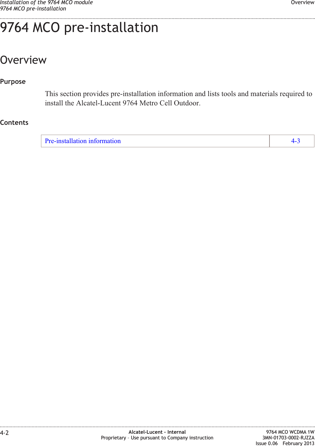 9764 MCO pre-installationOverviewPurposeThis section provides pre-installation information and lists tools and materials required toinstall the Alcatel-Lucent 9764 Metro Cell Outdoor.ContentsPre-installation information 4-3Installation of the 9764 MCO module9764 MCO pre-installationOverview........................................................................................................................................................................................................................................................................................................................................................................................................................................................................4-2 Alcatel-Lucent – InternalProprietary – Use pursuant to Company instruction9764 MCO WCDMA 1W3MN-01703-0002-RJZZAIssue 0.06 February 2013DRAFTDRAFT