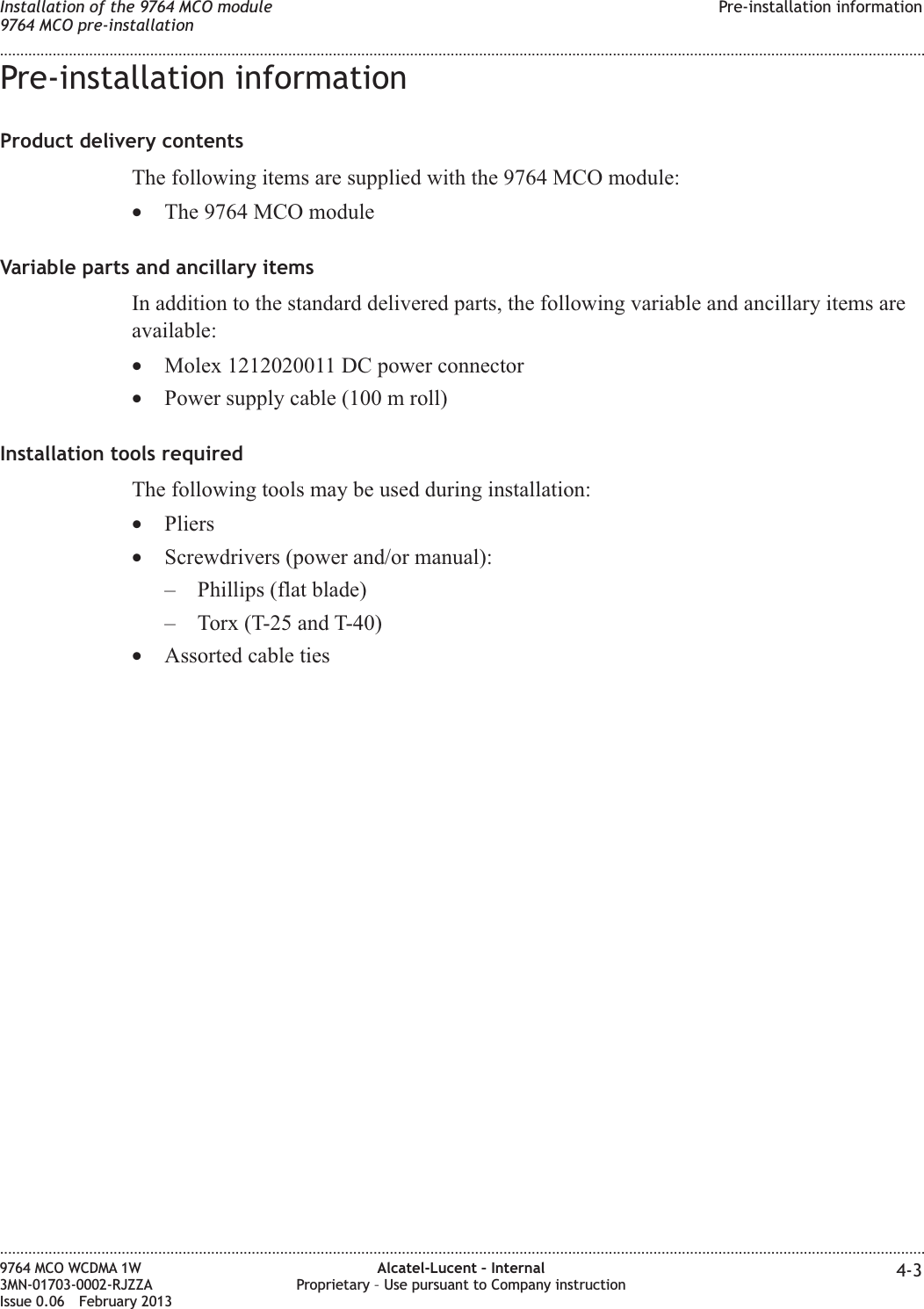 Pre-installation informationProduct delivery contentsThe following items are supplied with the 9764 MCO module:•The 9764 MCO moduleVariable parts and ancillary itemsIn addition to the standard delivered parts, the following variable and ancillary items areavailable:•Molex 1212020011 DC power connector•Power supply cable (100 m roll)Installation tools requiredThe following tools may be used during installation:•Pliers•Screwdrivers (power and/or manual):– Phillips (flat blade)– Torx (T-25 and T-40)•Assorted cable tiesInstallation of the 9764 MCO module9764 MCO pre-installationPre-installation information........................................................................................................................................................................................................................................................................................................................................................................................................................................................................9764 MCO WCDMA 1W3MN-01703-0002-RJZZAIssue 0.06 February 2013Alcatel-Lucent – InternalProprietary – Use pursuant to Company instruction 4-3DRAFTDRAFT